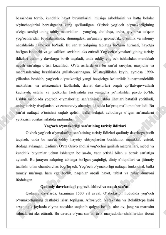 oddiy hayotiy ehtiyojlardan boshlanib, murakkab estetik ifodaga aylangan. qadimiy o‘rta osiyo aholisi yog‘ochni qurilish materiallari, mebel va kundalik buyumlar uchun ishlatgan bo‘lsa-da, vaqt o‘tishi bilan u bezak san’atiga aylandi. bu jarayon xalqning tabiatga bo‘lgan yaqinligi, diniy e’tiqodlari va ijtimoiy tuzilishi bilan chambarchas bog‘liq edi. yog‘och o‘ymakorligi nafaqat funksional, balki ramziy ma’noga ham ega bo‘lib, naqshlar orqali hayot, tabiat va ruhiy dunyoni ifodalagan. qadimiy davrlardagi yog‘och ishlovi va naqsh san’ati qadimiy davrlarda, taxminan 1500 yil avval, o‘zbekiston hududida yog‘och o‘ymakorligining dastlabki izlari topilgan. afrosiyob, varakhsha va bolaliktepa kabi arxeologik joylarda o‘yma naqshlar saqlanib qolgan bo‘lib, ular ov, jang va marosim sahnalarini aks ettiradi. bu davrda o‘yma san’ati tirik mavjudotlar shakllaridan iborat bo‘lgan, ammo keyinchalik islom ta’sirida o‘simlik va geometrik naqshlarga o‘tgan. yog‘och o‘ymakorligi o‘rta osiyo me’morchiligida yog‘och ustunlar bezashdan boshlangan, chunki yog‘och qurilishda keng qo‘llanilgan material edi. qadimiy aholi yog‘ochni yong‘oq, cho‘chqa va archa kabi daraxt turlaridan tanlab, ularni bitta bo‘lakdan …