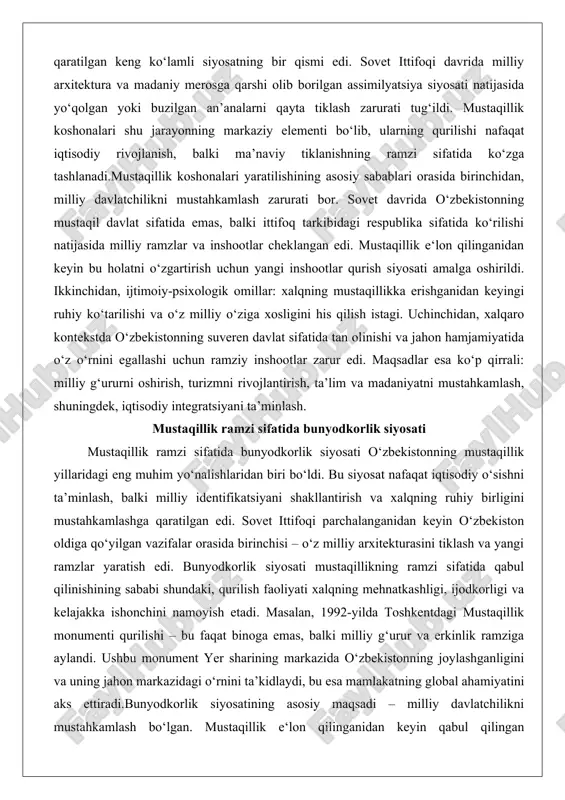 ik siyosati o‘zbekistonning mustaqillik yillaridagi eng muhim yo‘nalishlaridan biri bo‘ldi. bu siyosat nafaqat iqtisodiy o‘sishni ta’minlash, balki milliy identifikatsiyani shakllantirish va xalqning ruhiy birligini mustahkamlashga qaratilgan edi. sovet ittifoqi parchalanganidan keyin o‘zbekiston oldiga qo‘yilgan vazifalar orasida birinchisi – o‘z milliy arxitekturasini tiklash va yangi ramzlar yaratish edi. bunyodkorlik siyosati mustaqillikning ramzi sifatida qabul qilinishining sababi shundaki, qurilish faoliyati xalqning mehnatkashligi, ijodkorligi va kelajakka ishonchini namoyish etadi. masalan, 1992-yilda toshkentdagi mustaqillik monumenti qurilishi – bu faqat binoga emas, balki milliy g‘urur va erkinlik ramziga aylandi. ushbu monument yer sharining markazida o‘zbekistonning joylashganligini va uning jahon markazidagi o‘rnini ta’kidlaydi, bu esa mamlakatning global ahamiyatini aks ettiradi.bunyodkorlik siyosatining asosiy maqsadi – milliy davlatchilikni mustahkamlash bo‘lgan. mustaqillik e‘lon qilinganidan keyin qabul qilingan “o‘zbekiston respublikasida bayramlar to‘g‘risida”gi qonun va boshqa hujjatlar bunyodkorlikni milliy bayramlar va ramzlar bilan bog‘ladi. 1992-yil 3-iyulda qabul qilingan ushbu qonun mustaqillik kunini bayram sifatida belgilab, unda bunyodkorlik ishlarini kuchaytirishni ko‘zda tutdi. …