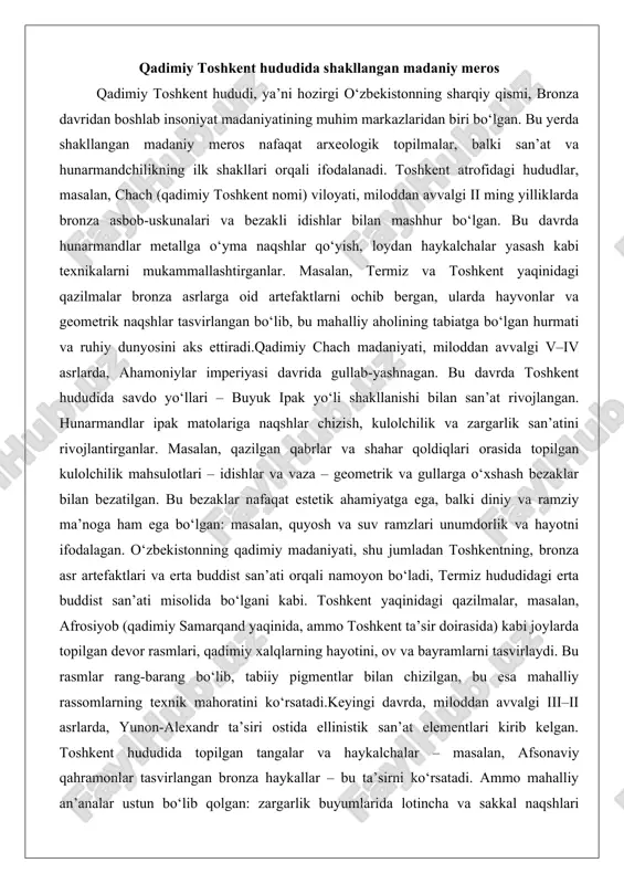 ’ati misolida bo‘lgani kabi. toshkent yaqinidagi qazilmalar, masalan, afrosiyob (qadimiy samarqand yaqinida, ammo toshkent ta’sir doirasida) kabi joylarda topilgan devor rasmlari, qadimiy xalqlarning hayotini, ov va bayramlarni tasvirlaydi. bu rasmlar rang-barang bo‘lib, tabiiy pigmentlar bilan chizilgan, bu esa mahalliy rassomlarning texnik mahoratini ko‘rsatadi.keyingi davrda, miloddan avvalgi iii–ii asrlarda, yunon-alexandr ta’siri ostida ellinistik san’at elementlari kirib kelgan. toshkent hududida topilgan tangalar va haykalchalar – masalan, afsonaviy qahramonlar tasvirlangan bronza haykallar – bu ta’sirni ko‘rsatadi. ammo mahalliy an’analar ustun bo‘lib qolgan: zargarlik buyumlarida lotincha va sakkal naqshlari aralashgan. bu davrda shakllangan madaniy meros o‘zbekistonning umumiy san’at tarixida muhim o‘rin tutadi, chunki u keyingi islomiy davrga asos bo‘lgan. masalan, qadimiy chachning kulolchiligi san’ati, keyinchalik islomiy bezaklarda qo‘llanilgan geometrik naqshlarning prototipi bo‘lgan.o‘rta asrlarga o‘tishda, milodiy vii–viii asrlarda, arab bosqini bilan islom ta’siri kuchaygan, ammo qadimiy meros saqlanib qolgan. toshkent atrofidagi qishloqlar va shahar qoldiqlari orasida topilgan sopol idishlar va matolar, qadimiy hunarmandchilikning davomi ekanligini …
