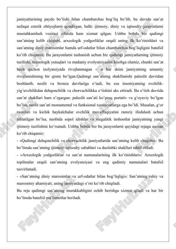 g kelib chiqishi»: bu bo’limda san’atning ijtimoiy-iqtisodiy sabablari va dastlabki shakllari tahlil etiladi. - «arxeologik yodgorliklar va san’at namunalarining ilk ko’rinishlari»: arxeologik topilmalar orqali san’atning evolyutsiyasi va eng qadimiy namunalari batafsil tasvirlanadi. - «san’atning diniy marosimlar va urf-odatlar bilan bog’liqligi»: san’atning ruhiy va marosimiy ahamiyati, uning jamiyatdagi o’rni ko’rib chiqiladi. bu reja qadimgi san’atning murakkabligini ochib berishga xizmat qiladi va har bir bo’limda batafsil ma’lumotlar beriladi. qadimgi dehqonchilik va chorvachilik jamiyatlarida san’atning kelib chiqishi qadimgi dehqonchilik va chorvachilik jamiyatlarining paydo bo’lishi insoniyat tarixidagi eng muhim o’zgarishlardan biri bo’lib, u taxminan miloddan avvalgi 10-8 ming yillarda yevroosiyo, yaqin sharq va afrikada sodir bo’lgan. bu davrda insoniyat ovchilik-yig’uvchilikdan o’tib, yer ishlatish, ekin ekish va hayvonlarni quyma-quyishga o’tdi, bu esa jamiyatning ijtimoiy tuzilishini tubdan o’zgartirdi. dehqonchilikning rivojlanishi bilan birga, san’at ham yangi shakllarga kirdi: u endi nafaqat individual ehtiyojlarni qondirish vositasi, balki kollektiv faoliyatning bir qismi bo’ldi. san’atning kelib chiqishi bu jamiyatlarda iqtisodiy …