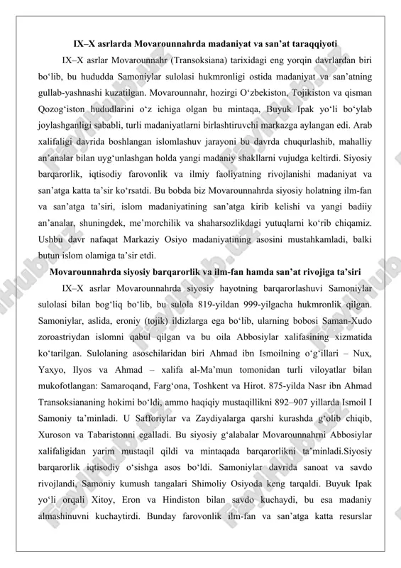 siy barqarorlik iqtisodiy o‘sishga asos bo‘ldi. samoniylar davrida sanoat va savdo rivojlandi, samoniy kumush tangalari shimoliy osiyoda keng tarqaldi. buyuk ipak yo‘li orqali xitoy, eron va hindiston bilan savdo kuchaydi, bu esa madaniy almashinuvni kuchaytirdi. bunday farovonlik ilm-fan va san’atga katta resurslar ajratishga imkon berdi. samoniylar “eroniylik milliy tuyg‘u va o‘rganishni rivojlantirish” bilan mashhur bo‘lib, ularning davri eroniy islom madaniyatining poydevorini qo‘ydi. falsafa, tarix va adabiyot rivojlandi, fors tilining qayta tiklanishi boshlandi. arab tilining ilmiy va diniy maqsadlarda ishlatilishiga qaramay, fors tili rasmiy hujjatlarda ham qo‘llanila boshlandi. ediktda “bu yerda til fors tili, bu mamlakat podsholari fors podsholari” deb e’lon qilindi.ilm-fan sohasidagi yutuqlar ayniqsa diqqatga sazovor. buxoro va samarqand kabi shaharlar bag‘dodga raqobatchi bo‘ldi. buxorodagi “sivon ul-hikma” kutubxonasi turli kitoblar bilan boyitildi va olimlar, shoirlar, san’atkorlarni jalb etdi. bu kutubxona ijodiy fikrlash markazi bo‘lib, musulmon olamining turli joylaridan mutaxassislar kelardi. matematika, astronomiya va tibbiyot rivojlandi. masalan, abu ali ibn sino …