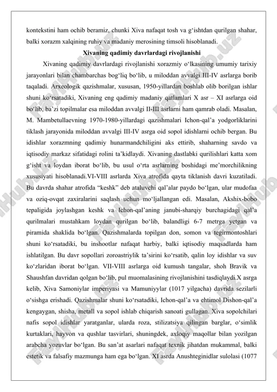 topilgan don, somon va tegirmontoshlari shuni ko‘rsatadiki, bu inshootlar nafaqat harbiy, balki iqtisodiy maqsadlarda ham ishlatilgan. bu davr sopollari zoroastriylik ta’sirini ko‘rsatib, qalin loy idishlar va suv ko‘zlaridan iborat bo‘lgan. vii-viii asrlarga oid kumush tangalar, shoh bravik va shaushfan davridan qolgan bo‘lib, pul muomalasining rivojlanishini tasdiqlaydi.x asrga kelib, xiva samoniylar imperiyasi va mamuniyylar (1017 yilgacha) davrida sezilarli o‘sishga erishadi. qazishmalar shuni ko‘rsatadiki, ichon-qal’a va ehtimol dishon-qal’a kengaygan, shisha, metall va sopol ishlab chiqarish sanoati gullagan. xiva sopolchilari nafis sopol idishlar yaratganlar, ularda roza, stilizatsiya qilingan barglar, o‘simlik kurtaklari, hayvon va qushlar tasvirlari, shuningdek, axloqiy maqollar bilan yozilgan arabcha yozuvlar bo‘lgan. bu san’at asarlari nafaqat texnik jihatdan mukammal, balki estetik va falsafiy mazmunga ham ega bo‘lgan. xi asrda anushteginidlar sulolasi (1077 yildan) davrida, xususan, xorazmshohlar ala ad-din tekesh va ala ad-din muhammad hukmronligi ostida xiva yana gullab-yashnadi. qazishmalarda ushbu hukmdorlar tangalari va turli sopol idishlari topilgan, jumladan, katta va kichik loy …