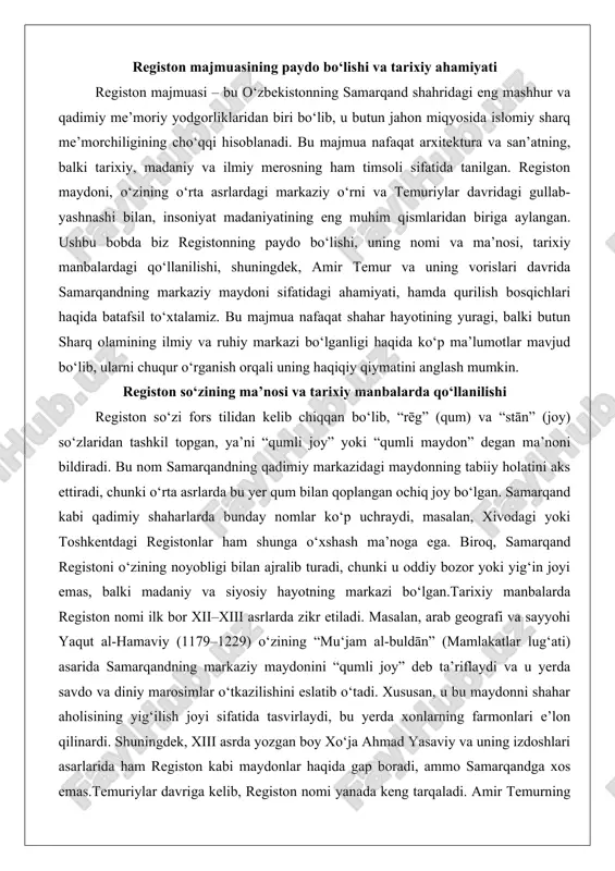 biroq, samarqand registoni o‘zining noyobligi bilan ajralib turadi, chunki u oddiy bozor yoki yig‘in joyi emas, balki madaniy va siyosiy hayotning markazi bo‘lgan.tarixiy manbalarda registon nomi ilk bor xii–xiii asrlarda zikr etiladi. masalan, arab geografi va sayyohi yaqut al-hamaviy (1179–1229) o‘zining “mu‘jam al-buldān” (mamlakatlar lug‘ati) asarida samarqandning markaziy maydonini “qumli joy” deb ta’riflaydi va u yerda savdo va diniy marosimlar o‘tkazilishini eslatib o‘tadi. xususan, u bu maydonni shahar aholisining yig‘ilish joyi sifatida tasvirlaydi, bu yerda xonlarning farmonlari e’lon qilinardi. shuningdek, xiii asrda yozgan boy xo‘ja ahmad yasaviy va uning izdoshlari asarlarida ham registon kabi maydonlar haqida gap boradi, ammo samarqandga xos emas.temuriylar davriga kelib, registon nomi yanada keng tarqaladi. amir temurning o‘zining “tuzukāt-i temurī” (temuriy yozuvlari) asarida samarqandning markaziy maydoni “registon” deb ataladi va u shahar qurilishining asosiy qismi sifatida ko‘rsatiladi. bu yerda temur o‘zining buyuk shaharsozlik loyihalarini amalga oshirgan, masalan, bibi-xonim masjidini qurdirgan va registon atrofini bezatgan. xv asrda …