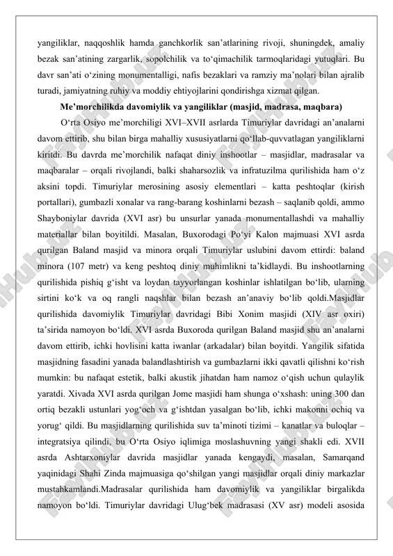 r davridagi bibi xonim masjidi (xiv asr oxiri) ta’sirida namoyon bo‘ldi. xvi asrda buxoroda qurilgan baland masjid shu an’analarni davom ettirib, ichki hovlisini katta iwanlar (arkadalar) bilan boyitdi. yangilik sifatida masjidning fasadini yanada balandlashtirish va gumbazlarni ikki qavatli qilishni ko‘rish mumkin: bu nafaqat estetik, balki akustik jihatdan ham namoz o‘qish uchun qulaylik yaratdi. xivada xvi asrda qurilgan jome masjidi ham shunga o‘xshash: uning 300 dan ortiq bezakli ustunlari yog‘och va g‘ishtdan yasalgan bo‘lib, ichki makonni ochiq va yorug‘ qildi. bu masjidlarning qurilishida suv ta’minoti tizimi – kanatlar va buloqlar – integratsiya qilindi, bu o‘rta osiyo iqlimiga moslashuvning yangi shakli edi. xvii asrda ashtarxoniylar davrida masjidlar yanada kengaydi, masalan, samarqand yaqinidagi shahi zinda majmuasiga qo‘shilgan yangi masjidlar orqali diniy markazlar mustahkamlandi.madrasalar qurilishida ham davomiylik va yangiliklar birgalikda namoyon bo‘ldi. timuriylar davridagi ulug‘bek madrasasi (xv asr) modeli asosida xvi asrda buxoroda abdulazizxon madrasasi qurildi: ikki qavatli xonalar, markaziy hovli va peshtoq – …