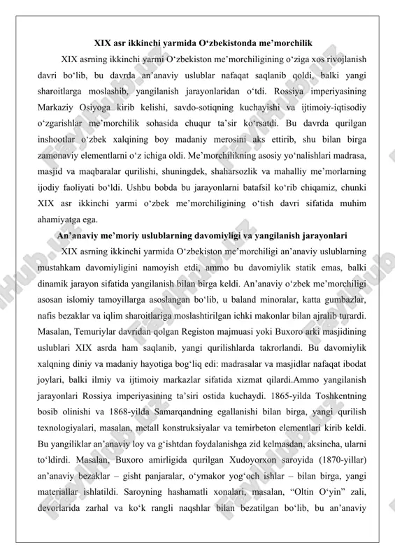 arda takrorlandi. bu davomiylik xalqning diniy va madaniy hayotiga bog‘liq edi: madrasalar va masjidlar nafaqat ibodat joylari, balki ilmiy va ijtimoiy markazlar sifatida xizmat qilardi.ammo yangilanish jarayonlari rossiya imperiyasining ta’siri ostida kuchaydi. 1865-yilda toshkentning bosib olinishi va 1868-yilda samarqandning egallanishi bilan birga, yangi qurilish texnologiyalari, masalan, metall konstruksiyalar va temirbeton elementlari kirib keldi. bu yangiliklar an’anaviy loy va g‘ishtdan foydalanishga zid kelmasdan, aksincha, ularni to‘ldirdi. masalan, buxoro amirligida qurilgan xudoyorxon saroyida (1870-yillar) an’anaviy bezaklar – gisht panjaralar, o‘ymakor yog‘och ishlar – bilan birga, yangi materiallar ishlatildi. saroyning hashamatli xonalari, masalan, “oltin o‘yin” zali, devorlarida zarhal va ko‘k rangli naqshlar bilan bezatilgan bo‘lib, bu an’anaviy miniatyura san’ati bilan bog‘liq edi. xudoyorxonning me’mori mahalliy usta abdulla usto bo‘lib, u an’anaviy uslublarni yangi sharoitlarga moslashtirishda muhim rol o‘ynadi.yangilanish jarayonlari shaharlarning iqtisodiy o‘sishi bilan bog‘liq edi. savdo karvonlari ko‘payishi bilan chorraha shaharlarda – samarqand, buxoro, toshkentda – yangi karvonsaroylar va savdo majmualari qurildi. bu …