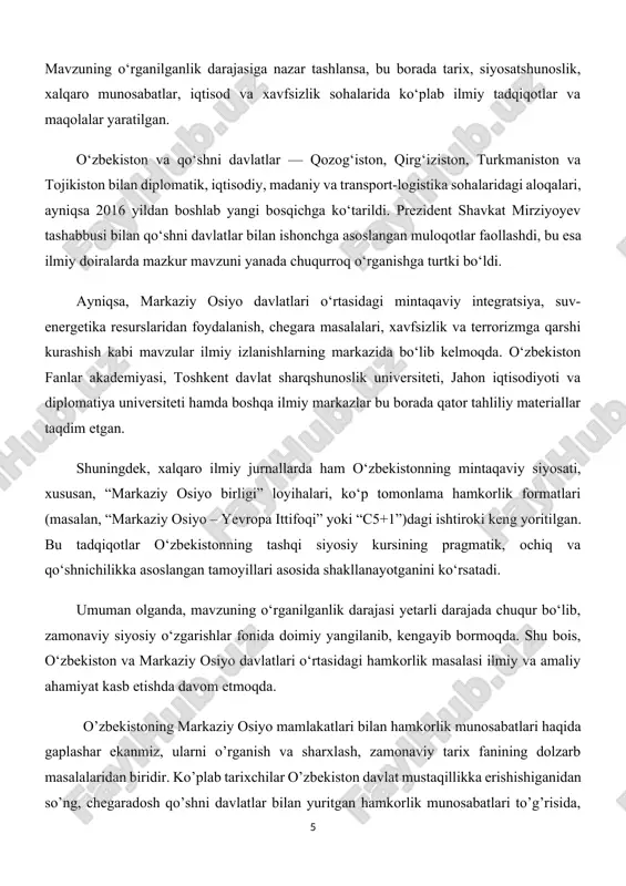 yasi, toshkent davlat sharqshunoslik universiteti, jahon iqtisodiyoti va diplomatiya universiteti hamda boshqa ilmiy markazlar bu borada qator tahliliy materiallar taqdim etgan. shuningdek, xalqaro ilmiy jurnallarda ham o‘zbekistonning mintaqaviy siyosati, xususan, “markaziy osiyo birligi” loyihalari, ko‘p tomonlama hamkorlik formatlari (masalan, “markaziy osiyo – yevropa ittifoqi” yoki “c5+1”)dagi ishtiroki keng yoritilgan. bu tadqiqotlar o‘zbekistonning tashqi siyosiy kursining pragmatik, ochiq va qo‘shnichilikka asoslangan tamoyillari asosida shakllanayotganini ko‘rsatadi. umuman olganda, mavzuning o‘rganilganlik darajasi yetarli darajada chuqur bo‘lib, zamonaviy siyosiy o‘zgarishlar fonida doimiy yangilanib, kengayib bormoqda. shu bois, o‘zbekiston va markaziy osiyo davlatlari o‘rtasidagi hamkorlik masalasi ilmiy va amaliy ahamiyat kasb etishda davom etmoqda. o’zbekistoning markaziy osiyo mamlakatlari bilan hamkorlik munosabatlari haqida gaplashar ekanmiz, ularni o’rganish va sharxlash, zamonaviy tarix fanining dolzarb masalalaridan biridir. ko’plab tarixchilar o’zbekiston davlat mustaqillikka erishishiganidan so’ng, chegaradosh qo’shni davlatlar bilan yuritgan hamkorlik munosabatlari to’g’risida, markaziy osiyo mamlakatlari o’rtasidagi hamkorlik munosabatlarida o’zbekistonning tutgan o’rni xususida ko’plab ilmiy ishlar va asarlar yaratilgan. …