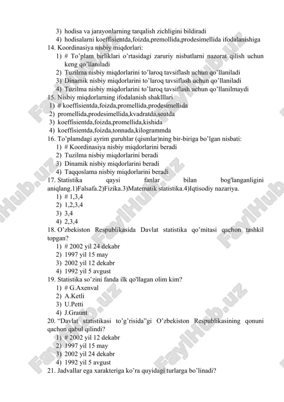oq tavsiflash uchun qo’llaniladi 4) tuzilma nisbiy miqdorlarini to’laroq tavsiflash uchun qo’llanilmaydi 15. nisbiy miqdorlarning ifodalanish shaklllari 1) # koeffisientda,foizda,promellida,prodesimellida 2) promellida,prodesimellida,kvadratda,soatda 3) koeffisientda,foizda,promellida,kishida 4) koeffisientda,foizda,tonnada,kilogrammda 16. to’plamdagi ayrim guruhlar (qismlar)ning bir-biriga bo’lgan nisbati: 1) # koordinasiya nisbiy miqdorlarini beradi 2) tuzilma nisbiy miqdorlarini beradi 3) dinamik nisbiy miqdorlarini beradi 4) taqqoslama nisbiy miqdorlarini beradi 17. statistika qaysi fanlar bilan bog'langanligini aniqlang.1)falsafa.2)fizika.3)matematik statistika.4)iqtisodiy nazariya. 1) # 1,3,4 2) 1,2,3,4 3) 3,4 4) 2,3,4 18. o’zbekiston respublikasida davlat statistika qo’mitasi qachon tashkil topgan? 1) # 2002 yil 24 dekabr 2) 1997 yil 15 may 3) 2002 yil 12 dekabr 4) 1992 yil 5 avgust 19. statistika so’zini fanda ilk qo'llagan olim kim? 1) # g.axenval 2) a.ketli 3) u.petti 4) j.graunt 20. “davlat statistikasi to’g’risida”gi o’zbekiston respublikasining qonuni qachon qabul qilindi? 1) # 2002 yil 12 dekabr 2) 1997 yil 15 may 3) 2002 yil 24 dekabr 4) 1992 yil 5 …
