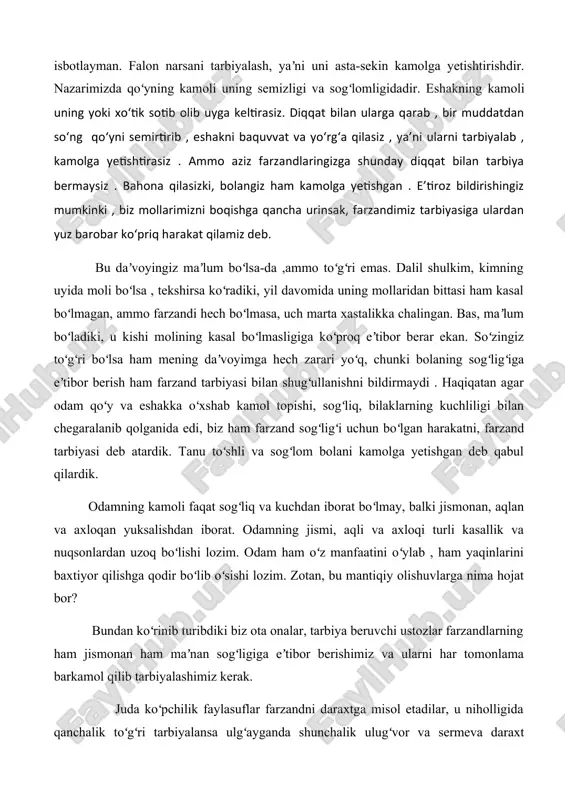 lga yetishtirishdir. nazarimizda qoʻyning kamoli uning semizligi va sogʻlomligidadir. eshakning kamoli uning yoki xoʻtik sotib olib uyga keltirasiz. diqqat bilan ularga qarab , bir muddatdan soʻng qoʻyni semirtirib , eshakni baquvvat va yoʻrgʻa qilasiz , yaʼni ularni tarbiyalab , kamolga yetishtirasiz . ammo aziz farzandlaringizga shunday diqqat bilan tarbiya bermaysiz . bahona qilasizki, bolangiz ham kamolga yetishgan . eʼtiroz bildirishingiz mumkinki , biz mollarimizni boqishga qancha urinsak, farzandimiz tarbiyasiga ulardan yuz barobar koʻpriq harakat qilamiz deb. bu daʼvoyingiz maʼlum boʻlsa-da ,ammo toʻgʻri emas. dalil shulkim, kimning uyida moli boʻlsa , tekshirsa koʻradiki, yil davomida uning mollaridan bittasi ham kasal boʻlmagan, ammo farzandi hech boʻlmasa, uch marta xastalikka chalingan. bas, maʼlum boʻladiki, u kishi molining kasal boʻlmasligiga koʻproq eʼtibor berar ekan. soʻzingiz toʻgʻri boʻlsa ham mening daʼvoyimga hech zarari yoʻq, chunki bolaning sogʻligʻiga eʼtibor berish ham farzand tarbiyasi bilan shugʻullanishni bildirmaydi . haqiqatan agar odam qoʻy va eshakka oʻxshab kamol topishi, …