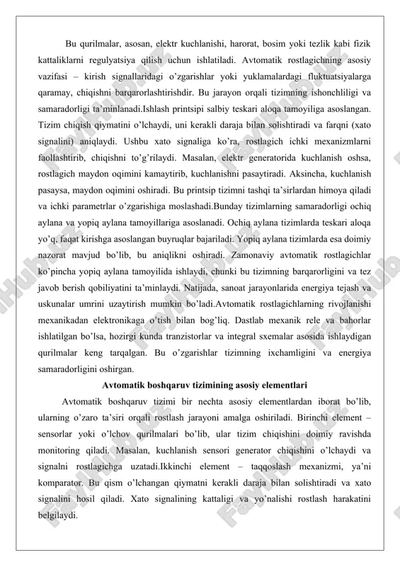 lektronikaga o’tish bilan bog’liq. dastlab mexanik rele va bahorlar ishlatilgan bo’lsa, hozirgi kunda tranzistorlar va integral sxemalar asosida ishlaydigan qurilmalar keng tarqalgan. bu o’zgarishlar tizimning ixchamligini va energiya samaradorligini oshirgan. avtomatik boshqaruv tizimining asosiy elementlari avtomatik boshqaruv tizimi bir nechta asosiy elementlardan iborat bo’lib, ularning o’zaro ta’siri orqali rostlash jarayoni amalga oshiriladi. birinchi element – sensorlar yoki o’lchov qurilmalari bo’lib, ular tizim chiqishini doimiy ravishda monitoring qiladi. masalan, kuchlanish sensori generator chiqishini o’lchaydi va signalni rostlagichga uzatadi.ikkinchi element – taqqoslash mexanizmi, ya’ni komparator. bu qism o’lchangan qiymatni kerakli daraja bilan solishtiradi va xato signalini hosil qiladi. xato signalining kattaligi va yo’nalishi rostlash harakatini belgilaydi. uchinchi element – kuchaytirgich yoki regulyatorning asosiy qismi bo’lib, xato signalini kuchaytirib, aktuatorlarga uzatadi. aktuatorlar – to’rtinchi element – tizimni to’g’rilovchi qurilmalar, masalan, tranzistorlar yoki solenoidlar, ular orqali chiqish o’zgartiriladi.boshqaruv tizimining beshinchi elementi – teskari aloqa kanali bo’lib, u chiqish signalini sensorlar orqali qayta rostlagichga qaytaradi. …