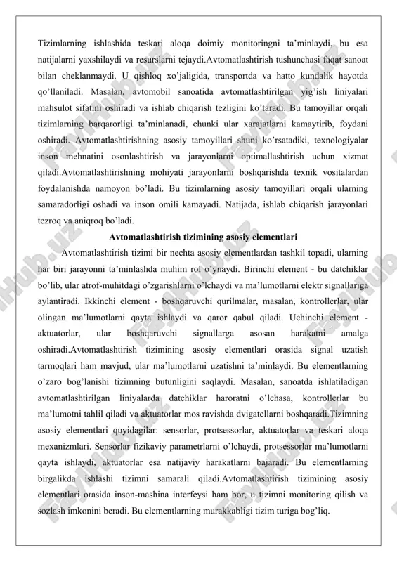 avtomatlashtirish tizimi bir nechta asosiy elementlardan tashkil topadi, ularning har biri jarayonni ta’minlashda muhim rol o’ynaydi. birinchi element - bu datchiklar bo’lib, ular atrof-muhitdagi o’zgarishlarni o’lchaydi va ma’lumotlarni elektr signallariga aylantiradi. ikkinchi element - boshqaruvchi qurilmalar, masalan, kontrollerlar, ular olingan ma’lumotlarni qayta ishlaydi va qaror qabul qiladi. uchinchi element - aktuatorlar, ular boshqaruvchi signallarga asosan harakatni amalga oshiradi.avtomatlashtirish tizimining asosiy elementlari orasida signal uzatish tarmoqlari ham mavjud, ular ma’lumotlarni uzatishni ta’minlaydi. bu elementlarning o’zaro bog’lanishi tizimning butunligini saqlaydi. masalan, sanoatda ishlatiladigan avtomatlashtirilgan liniyalarda datchiklar haroratni o’lchasa, kontrollerlar bu ma’lumotni tahlil qiladi va aktuatorlar mos ravishda dvigatellarni boshqaradi.tizimning asosiy elementlari quyidagilar: sensorlar, protsessorlar, aktuatorlar va teskari aloqa mexanizmlari. sensorlar fizikaviy parametrlarni o’lchaydi, protsessorlar ma’lumotlarni qayta ishlaydi, aktuatorlar esa natijaviy harakatlarni bajaradi. bu elementlarning birgalikda ishlashi tizimni samarali qiladi.avtomatlashtirish tizimining asosiy elementlari orasida inson-mashina interfeysi ham bor, u tizimni monitoring qilish va sozlash imkonini beradi. bu elementlarning murakkabligi tizim turiga bog’liq. masalan, …