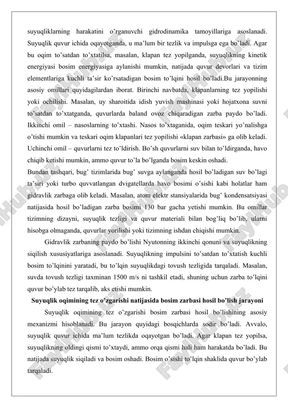 ning siqilish xususiyatlariga asoslanadi. suyuqlikning impulsini to’satdan to’xtatish kuchli bosim to’lqinini yaratadi, bu to’lqin suyuqlikdagi tovush tezligida tarqaladi. masalan, suvda tovush tezligi taxminan 1500 m/s ni tashkil etadi, shuning uchun zarba to’lqini quvur bo’ylab tez tarqalib, aks etishi mumkin. suyuqlik oqimining tez o’zgarishi natijasida bosim zarbasi hosil bo’lish jarayoni suyuqlik oqimining tez o’zgarishi bosim zarbasi hosil bo’lishining asosiy mexanizmi hisoblanadi. bu jarayon quyidagi bosqichlarda sodir bo’ladi. avvalo, suyuqlik quvur ichida ma’lum tezlikda oqayotgan bo’ladi. agar klapan tez yopilsa, suyuqlikning oldingi qismi to’xtaydi, ammo orqa qismi hali ham harakatda bo’ladi. bu natijada suyuqlik siqiladi va bosim oshadi. bosim o’sishi to’lqin shaklida quvur bo’ylab tarqaladi. agar yopilish vaqti quvur uzunligi bo’yicha to’lqin o’tish vaqtidan qisqa bo’lsa, zarba maksimal bo’ladi. masalan, 100 m uzunlikdagi quvurda, suv tezligi 2 m/s bo’lsa, bosim o’sishi 30 bar gacha yetishi mumkin. bu jarayonda quvur devorlari kengayishi va suyuqlik siqilishi energiyani yutadi, ammo haddan oshgan zarba quvurni yorib …