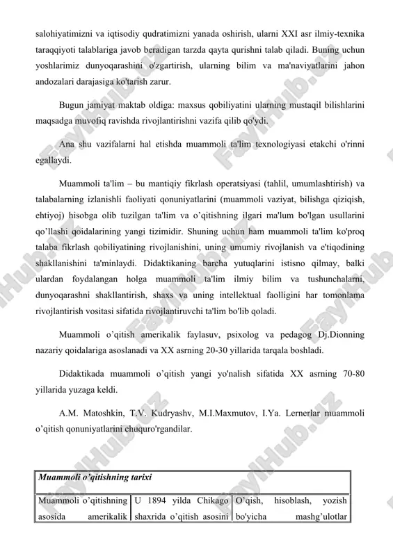ing barcha yutuqlarini istisno qilmay, balki ulardan foydalangan holga muammoli ta'lim ilmiy bilim va tushunchalarni, dunyoqarashni shakllantirish, shaxs va uning intellektual faolligini har tomonlama rivojlantirish vositasi sifatida rivojlantiruvchi ta'lim bo'lib qoladi. muammoli o’qitish amerikalik faylasuv, psixolog va pedagog dj.dionning nazariy qoidalariga asoslanadi va xx asrning 20-30 yillarida tarqala boshladi. didaktikada muammoli o’qitish yangi yo'nalish sifatida xx asrning 70-80 yillarida yuzaga keldi. a.m. matoshkin, t.v. kudryashv, m.i.maxmutov, i.ya. lernerlar muammoli o’qitish qonuniyatlarini chuquro'rgandilar. muammoli o’qitishning tarixi muammoli o’qitishning asosida amerikalik psixolog, faylasuf va pedagog dj. dyui (1859-1952) g’oyalari yotadi. u 1894 yilda chikago shaxrida o’qitish asosini o’quv rejasi emas, balki o'yinlar va mehnat faoliyati tashkil etgan tajriba maktabini tashkil qilgan. o’qish, hisoblash, yozish bo'yicha mashg’ulotlar bolalarning fiziologik baloqatiga qarab o'z- o'zidan paydo bo'lgan ehtiyojlariga muvofiq o'tkazilgan. bugungi kunda, muammoli o’qitish deganda mashg’ulotlarda pedagog tomonidan yaratiladigan muammoli vaziyatlar va ularni echishga qaratilgan talabalarning faol mustaqil faoliyati tushuniladi. buning natijasida talabalar kasbiy bilim, …