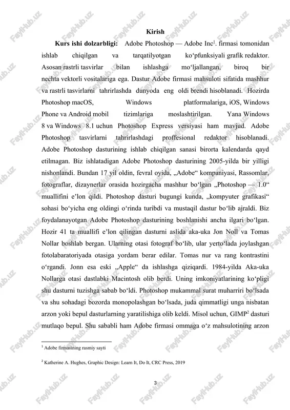ayishi mumkin. [1: adobe firmasining rasmiy sayti] [2: katherine a. hughes, graphic design: learn it, do it, crc press, 2019 ] kurs ishining maqsadi: adobe photoshop dasturini o’rganish va uning ishchi muhiti bilan ishlash. kurs ishining vazifalari: adobe photoshopga doir adabiyotlarni o’rganish va ma’lumotlar to’plash; adobe photoshopda ishlash mexanizmlarini o’rganish; adobe photoshop dasturi muhiti bilan ishlash; adobe photoshopni barcha imkoniyatlarini o’rganib chiqish. kurs ishining tuzilishi: kurs ishi kirish, uchta bob , beshta bo’lim , xulosa , foydalanilgan adabiyotlar va ilovalardaan iborat. i-bob.adobe photoshop dasturining tarixi, tuzilishi va xususiyatlari 1.1.adobe photoshop dasturi yaratilish tarixi adobe photoshop dasturining ishlab chiqilgan sanasi birorta kalendarda qayd etilmagan. biz ishlatadigan adobe photoshop dasturining 2005-yilda bir yilligi nishonlandi. bundan 17 yil oldin, fevral oyida, «adobe» kompaniyasi, rassomlar, fotograflar, dizaynerlar orasida hozirgacha mashhur bo'lgan «photoshop — 1.0» muallifini e'lon qildi. photoshop dasturi bugungi kunda, «kompyuter grafikasi» sohasi bo'yicha eng oldingi o'rinda turibdi va mustaqil dastur bo'lib ajraldi. …
