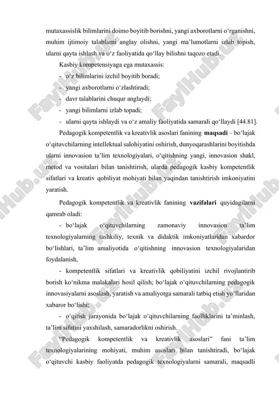 uningdek, kompetentlik mutaxassislik bilimlarini doimo boyitib borishni, yangi axborotlarni o‘rganishni, muhim ijtimoiy talablarni anglay olishni, yangi ma’lumotlarni izlab topish, ularni qayta ishlash va o‘z faoliyatida qo‘llay bilishni taqozo etadi. kasbiy kompetensiyaga ega mutaxassis: · o‘z bilimlarini izchil boyitib boradi; · yangi axborotlarni o‘zlashtiradi; · davr talablarini chuqur anglaydi; · yangi bilimlarni izlab topadi; · ularni qayta ishlaydi va o‘z amaliy faoliyatida samarali qo‘llaydi [44.81]. pedagogik kompetentlik va kreativlik asoslari fanining maqsadi – bo‘lajak o‘qituvchilarning intellektual salohiyatini oshirish, dunyoqarashlarini boyitishda ularni innovasion ta’lim texnologiyalari, o‘qitishning yangi, innovasion shakl, metod va vositalari bilan tanishtirish, ularda pedagogik kasbiy kompetentlik sifatlari va kreativ qobiliyat mohiyati bilan yaqindan tanishtirish imkoniyatini yaratish. pedagogik kompetentlik va kreativlik fanining vazifalari quyidagilarni qamrab oladi: · bo‘lajak o‘qituvchilarning zamonaviy innovasion ta’lim texnologiyalarning tashkiliy, texnik va didaktik imkoniyatlaridan xabardor bo‘lishlari, ta’lim amaliyotida o‘qitishning innovasion texnologiyalaridan foydalanish, · kompetentlik sifatlari va kreativlik qobiliyatini izchil rivojlantirib borish ko‘nikma malakalari hosil qilish; bo‘lajak o‘qituvchilarning …
