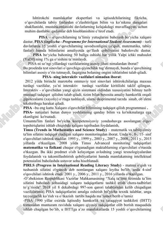 amchiliklari yuzasidan o’z vaqtida axborot berish, tegishli dasturlarning ta’sirini tahlil qilish imkoniyatini yaratib, ta’lim siyosati sohasida qarorlar qabul qilishni qo’llab-quvvatlaydi. ta’lim sifatini baholashga yo’naltirilgan pisa kabi xalqaro tadqiqotlar o’zbekiston ta’lim tizimida ilk marta o’tkazilayotganligi sababli ularni to’g’ri, samarali va ob’ektiv o’tkazish muhim ahamiyat kasb etadi. pisa–o’quvchilarning o’qish (matnni tushunish), matematika va tabiiy fanlardan bilim darajalarini baholashga qaratilgan xalqaro baholash dasturi bo’lib, o’quvchilarning maktab davrida orttirgan bilim va ko’nikmalarini aniqlashga mo’ljallangan. pisa xalqaro baholash dasturi shuningdek, o’quvchilar munosabati va motivastiyasi haqida qimmatli ma’lumotlar to’playdi, o’quvchilarda muammoni hal qila olish kabi ko’nikmalarni ham baholaydi. masalan, global ahamiyatga ega masalalarni hal etishda o’quvchi-yoshlarning fikr- mulohazalari, ular bergan taklif va echimlarni baholaydi. pisa–xalqaro baholash dasturlarining natijalari asosida dunyo mamlakatlari o’quv dasturlarida mavjud bo’lgan talablar doirasida o’quvchilarning bilim va ko’nikmalarni qo’llash, fikrlash va muloqot qilish qobiliyatlariga baho beriladi. pisa hech qanday o’quv dasturini belgilamaydi yoki targ’ib qilmaydi yoki umumiy e’tirof etishni taqozo etmaydi. ishtirokchi mamlakatlar …