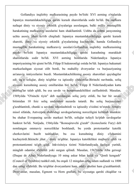 nki u savdoni sekinlashtirdi va iqtisodiy o'sishni to'xtatdi. amaliy misol sifatida, antverpen shahridagi savdogarlarning noroziligini keltirish mumkin: bu shahar evropaning savdo markazi bo'lib, soliqlar tufayli ko'plab savdogarlar bankrot bo'ldi. natijada, 1566yilda "ikonoqiruvchi g'azab" (iconoclastic fury) deb nomlangan ommaviy noroziliklar boshlandi, bu yerda protestantlar katolik cherkovlarini buzib tashladilar, bu esa kurashning diniy o'lchamini kuchaytirdi.ikkinchi jihat – diniy ta'qiblar. ispaniya katoliklikni majburiy qildi va protestantizmni ta'qib qildi. inkvisitsiya tizimi niderlandiyada faoliyat yuritdi, minglab odamlar o'ldirildi yoki surgun qilindi. masalan, 1567yilda alba gersogi (duque de alba) niderlandiyaga 10 ming askar bilan keldi va "qonli kengash" (council of troubles) tashkil etdi, bu orqali 12 mingdan ortiq odam sudlandi va 1000 dan ortiqi o'ldirildi. bu ta'qiblar dvoryanlarni ham, oddiy aholini ham g'azablantirdi. dvoryanlar, masalan, egmont va horn graflari, bu siyosatga qarshi chiqdilar va ularning o'ldirilishi kurashni yanada kuchaytirdi.uchinchi omil – iqtisodiy cheklovlar. ispaniya niderlandiya savdosini o'z mustamlakalariga bog'lab qo'ydi, bu mahalliy burjuaziyaning global savdo imkoniyatlarini …