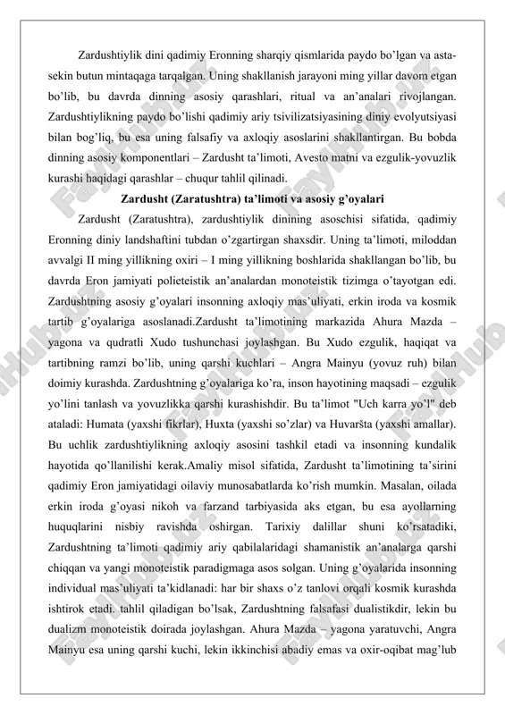 yaxshi so’zlar) va huvaršta (yaxshi amallar). bu uchlik zardushtiylikning axloqiy asosini tashkil etadi va insonning kundalik hayotida qo’llanilishi kerak.amaliy misol sifatida, zardusht ta’limotining ta’sirini qadimiy eron jamiyatidagi oilaviy munosabatlarda ko’rish mumkin. masalan, oilada erkin iroda g’oyasi nikoh va farzand tarbiyasida aks etgan, bu esa ayollarning huquqlarini nisbiy ravishda oshirgan. tarixiy dalillar shuni ko’rsatadiki, zardushtning ta’limoti qadimiy ariy qabilalaridagi shamanistik an’analarga qarshi chiqqan va yangi monoteistik paradigmaga asos solgan. uning g’oyalarida insonning individual mas’uliyati ta’kidlanadi: har bir shaxs o’z tanlovi orqali kosmik kurashda ishtirok etadi. tahlil qiladigan bo’lsak, zardushtning falsafasi dualistikdir, lekin bu dualizm monoteistik doirada joylashgan. ahura mazda – yagona yaratuvchi, angra mainyu esa uning qarshi kuchi, lekin ikkinchisi abadiy emas va oxir-oqibat mag’lub bo’ladi. bu g’oya insoniyatning kelajagiga umid beradi va esxatologik (oxirat haqidagi) qarashlarni shakllantirgan. misol uchun, zardushtning ta’limoti keyinchalik yahudiylik va nasroniylikdagi jannat-jahannam tushunchalariga ta’sir etgan, bu esa uning global ahamiyatini ko’rsatadi.zardushtning hayoti haqidagi dalillar asosan afsonaviy …