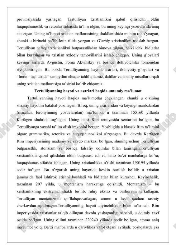 ik rim ta’limini olgan: grammatika, retorika va huquqshunoslikni o’rgangan. bu davrda karfagen rim imperiyasining madaniy va savdo markazi bo’lgan, shuning uchun tertulliyan butparastlik, stoitsizm va boshqa falsafiy oqimlar bilan tanishgan.tertulliyan xristianlikni qabul qilishdan oldin butparast edi va hatto ba’zi manbalarga ko’ra, huquqshunos sifatida ishlagan. uning xristianlikka o’tishi taxminan 190195 yillarda sodir bo’lgan. bu o’zgarish uning hayotida keskin burilish bo’ldi: u xristian jamoasida faol ishtirok etishni boshladi va bid’atlar bilan kurashdi. keyinchalik, taxminan 207 yilda, u montanizm harakatiga qo’shildi. montanizm – bu xristianlikning ekstremal shakli bo’lib, ruhiy ekstaz va bashoratni ta’kidlagan. tertulliyan montanizmni qo’llabquvvatlagan, ammo u hech qachon rasmiy cherkovdan ajralmagan.tertulliyanning hayoti qiyinchiliklar bilan to’la edi. rim imperiyasida xristianlar ta’qib qilingan davrda yashaganligi sababli, u doimiy xavf ostida bo’lgan. uning o’limi taxminan 220240 yillarda sodir bo’lgan, ammo aniq ma’lumot yo’q. ba’zi manbalarda u qariylikda vafot etgani aytiladi, boshqalarda esa ta’qiblar tufayli o’lgan.tertulliyanning asarlari uning merosining asosiy qismidir. u 31 ta asar …