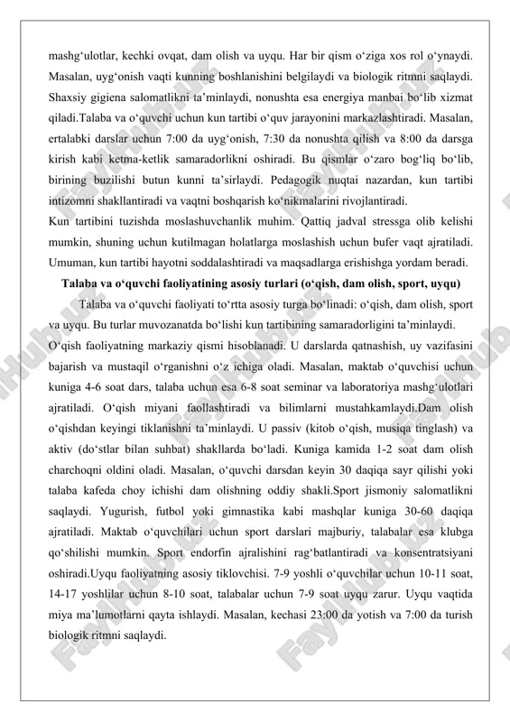 ini bajarish va mustaqil o‘rganishni o‘z ichiga oladi. masalan, maktab o‘quvchisi uchun kuniga 4-6 soat dars, talaba uchun esa 6-8 soat seminar va laboratoriya mashg‘ulotlari ajratiladi. o‘qish miyani faollashtiradi va bilimlarni mustahkamlaydi.dam olish o‘qishdan keyingi tiklanishni ta’minlaydi. u passiv (kitob o‘qish, musiqa tinglash) va aktiv (do‘stlar bilan suhbat) shakllarda bo‘ladi. kuniga kamida 1-2 soat dam olish charchoqni oldini oladi. masalan, o‘quvchi darsdan keyin 30 daqiqa sayr qilishi yoki talaba kafeda choy ichishi dam olishning oddiy shakli.sport jismoniy salomatlikni saqlaydi. yugurish, futbol yoki gimnastika kabi mashqlar kuniga 30-60 daqiqa ajratiladi. maktab o‘quvchilari uchun sport darslari majburiy, talabalar esa klubga qo‘shilishi mumkin. sport endorfin ajralishini rag‘batlantiradi va konsentratsiyani oshiradi.uyqu faoliyatning asosiy tiklovchisi. 7-9 yoshli o‘quvchilar uchun 10-11 soat, 14-17 yoshlilar uchun 8-10 soat, talabalar uchun 7-9 soat uyqu zarur. uyqu vaqtida miya ma’lumotlarni qayta ishlaydi. masalan, kechasi 23:00 da yotish va 7:00 da turish biologik ritmni saqlaydi. bu turlar o‘zaro bog‘liq. o‘qishdan …