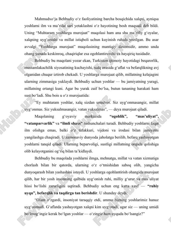 lim, mehnat, halollik va vatanparvarlik eng yuksak qadriyat bo‘lib qolmoqda. mahmudxo‘ja behbudiy o‘z faoliyatining barcha bosqichida xalqni, ayniqsa yoshlarni ilm va ma’rifat sari yetaklashni o‘z hayotining bosh maqsadi deb bildi. uning “muhtaram yoshlarga murojaat” maqolasi ham ana shu ma’rifiy g‘oyalar, xalqning uyg‘onishi va millat istiqboli uchun kuyinish ruhida yozilgan. bu asar avvalgi “yoshlarga murojaat” maqolasining mantiqiy davomidir, ammo unda ohang yanada keskinroq, chaqiriqlar esa ogohlantiruvchi va hayqiriq tusidadir. behbudiy bu maqolani yozar ekan, turkiston ijtimoiy hayotidagi beqarorlik, mustamlakachilik siyosatining kuchayishi, xalq orasida g‘aflat va befarqlikning avj olganidan chuqur iztirob chekadi. u yoshlarga murojaat qilib, millatning kelajagini ularning zimmasiga yuklaydi. behbudiy uchun yoshlar — bu jamiyatning yuragi, millatning ertangi kuni. agar bu yurak zaif bo‘lsa, butun tananing harakati ham sust bo‘ladi. shu bois u o‘z murojaatida: “ey muhtaram yoshlar, xalq sizdan umidvor. siz uyg‘onmasangiz, millat uyg‘onmas. siz yuksalmasangiz, vatan yuksalmas”, — deya murojaat qiladi. maqolaning g‘oyaviy markazida “ogohlik”, “mas’uliyat”, “vatanparvarlik” va …