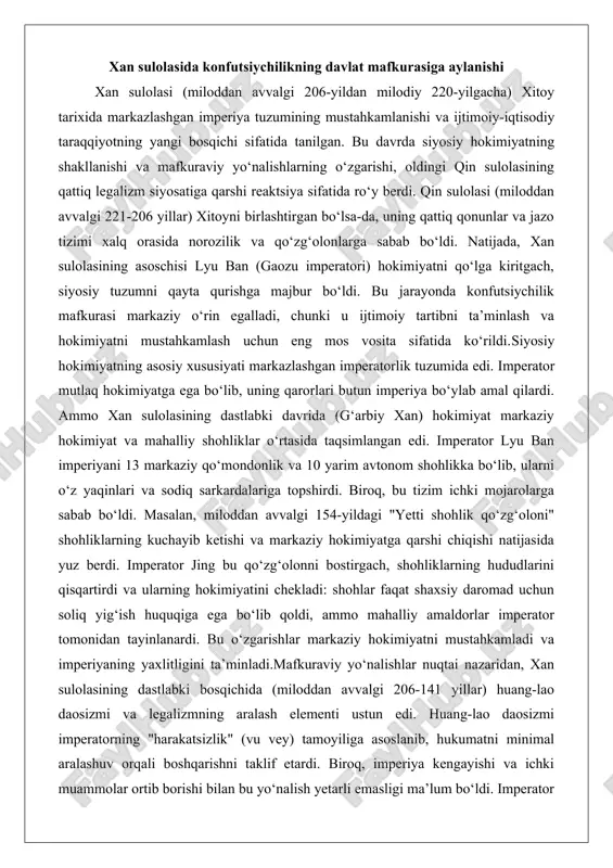iy daromad uchun soliq yig‘ish huquqiga ega bo‘lib qoldi, ammo mahalliy amaldorlar imperator tomonidan tayinlanardi. bu o‘zgarishlar markaziy hokimiyatni mustahkamladi va imperiyaning yaxlitligini ta’minladi.mafkuraviy yo‘nalishlar nuqtai nazaridan, xan sulolasining dastlabki bosqichida (miloddan avvalgi 206-141 yillar) huang-lao daosizmi va legalizmning aralash elementi ustun edi. huang-lao daosizmi imperatorning "harakatsizlik" (vu vey) tamoyiliga asoslanib, hukumatni minimal aralashuv orqali boshqarishni taklif etardi. biroq, imperiya kengayishi va ichki muammolar ortib borishi bilan bu yo‘nalish yetarli emasligi ma’lum bo‘ldi. imperator vu (miloddan avvalgi 141-87 yillar) davrida konfutsiychilik davlat mafkurasiga aylandi. bu o‘zgarishning asosiy sababi imperiyaning ijtimoiy-iqtisodiy muammolari – chegara tahdidlari, ichki bo‘linmalar va xalq orasidagi norozilik edi. konfutsiychilik, konfutsiy (miloddan avvalgi 551-479 yillar) ta’limotiga asoslanib, axloqiy qadriyatlar, ijtimoiy tartib va oilaviy munosabatlar orqali jamiyatni birlashtirishni taklif etardi.imperator vu konfutsiychilikni rasmiy mafkura qilish uchun bir qancha islohotlar o‘tkazdi. miloddan avvalgi 136-yilda u konfutsiychilikdan boshqa maktablarni taqiqladi va imperatorlik akademiyasini (tayxue) tashkil etdi. bu akademiya konfutsiychilik klassikalarini o‘rganishga …