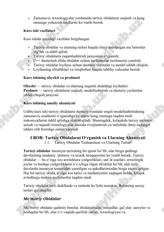 oyihasi uchun dasturiy sxemalar va model ishlab chiqish; · loyihaning afzalliklari va istiqbollari haqida tahliliy xulosalar berish. kurs ishining obyekti va predmeti obyekt — tarixiy obidalar va ularning raqamli shakldagi loyihalari. predmet — tarixiy obidalarni saqlash, modellashtirish va dasturiy yechimlar ishlab chiqish jarayoni. kurs ishining amaliy ahamiyati ushbu kurs ishi tarixiy obidalarni dasturiy vositalar orqali modellashtirishning zamonaviy usullarini o‘rganishga va ularni keng ommaga taqdim etish imkoniyatlarini tahlil qilishga xizmat qiladi. shuningdek, kelajakda tarixiy merosni asrash va raqamli texnologiyalar asosida rivojlantirish yo‘nalishida ilmiy-tadqiqot ishlari olib borishga zamin yaratadi. i bob: tarixiy obidalarni o‘rganish va ularning ahamiyati 1.1. tarixiy obidalar tushunchasi va ularning turlari tarixiy obidalar insoniyat tarixining bir qismi bo‘lib, ular bizga qadimgi davrlarning madaniy, ijtimoiy va texnik taraqqiyotini ko‘rsatib beradi. tarixiy obidalar — bu o‘ziga xos arxitektura yodgorliklari, san’at asarlari, arxeologik joylar va boshqa yodgorliklarni o‘z ichiga olgan ob'ektlar bo‘lib, ular turli davrlarda insoniyat tomonidan yaratilgan va ajdodlarimizdan bizga meros …