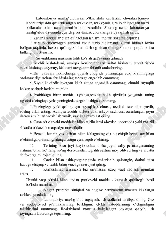 aktivni shu reaktiv olingan idishga qaytarib solmang. reaktivdan keraklicha olingandan so‘ng o‘sha zahotiyoq idishlarning tiqinini berkitib, joyiga qo‘ying. 3. reaktivni pipetka bilan olsangiz, pipetkani yuvmay turib, u bilan boshqa idishdan reaktiv olmang. laboratoriya mashg‘ulotlarini o‘tkazishda xavfsizlik choralari.kimyo laboratoriyasida qo‘llaniladigan reaktivlar, reaksiyada ajralib chiqadigan ba’zi birikmalar odam uchun ozmi-ko‘pmi zararlidir. shuning uchun laboratoriya mashg‘uloti davomida quyidagi xavfsizlik choralariga rioya qilish zarur: 1. zaharli moddalar bilan qilinadigan ishlarni mo‘rili shkafda bajaring. 2. ajralib chiqayotgan gazlarni yaqin turib hidlamang. gazni hidlash lozim bo‘lgan taqdirda, havoni qo‘lingiz bilan idish og‘zidan o‘zingiz tomon yelpib ohista hidlang (1.10- rasm). suyuqlikning mazasini totib ko‘rish qat’iy man qilinadi. 3. kuchli kislotalarni, ayniqsa konsentrlangan sulfat kislotani suyultirishda suvni kislotaga quymay, kislotani suvga tomchilatib aralashtiring. 4. bir reaktivni ikkinchisiga quyish chog‘ida yuzingizga yoki kiyimingizga sachramasligi uchun shu idishning tepasiga engashib qaramang. 5. suyuqlik qizdirilayotgan idish ustiga engashib qaramang, chunki suyuqlik ba’zan sachrab ketishi mumkin. 6. probirkaga biror modda, ayniqsa,reaktiv solib …