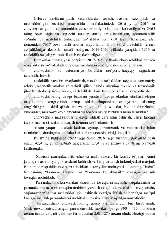 da chorvachilik taraqqiy etgan mamlakatlardan zotdor mollarni olib kelib, urchitishni tashkil etishga jiddiy e’tibor berilmoqda. o‘zbekiston respublikasi qishloq va suv xo‘jaligi vazirligining ma’lumotlariga qaraganda, 2006-2016 yillar mobaynida ukraina, belorussiya, polsha, avstriya, germaniya, gollandiya va boshqa evropa mamlakatlaridan 69 175 bosh mahsuldorligi yuqori naslli mollar keltirilgan. chorva mollarini turli kasalliklardan asrash, naslini yaxshilash va mahsuldorligini oshirish maqsadida mamlakatimizda 2016 yilda 2616 ta zooveterinariya punkti tomonidan zooveterinariya xizmatlari ko‘rsatilgan va 2465 ming bosh sigir va urg‘ochi tanalar sun’iy urug‘lantirilgan, qoramolchilik yo‘nalishida naslchilik toifasidagi xo‘jaliklar soni 610 taga etkazilgan, ular tomonidan 7677 bosh naslli mollar tayyorlanib, aholi va chorvachilik fermer xo‘jaliklariga aksionlar orqali sotilgan. 2016-2020 yillarda yangidan 1533 ta naslchilik xo‘jaligini tashkil etish rejalashtirilgan. harakatlar strategiyasi bo‘yicha 2017-2021 yillarda chorvachilikni yanada rivojlantirish yo‘nalishida quyidagi vazifalarni amalga oshirish belgilangan. chorvachilik va veterinariya bo‘yicha me’yoriy-huquqiy xujjatlarni takomillashtirish; naslchilik bazasini rivojlantirish, naslchilik xo‘jaliklari negizida zamonaviy seleksiya-genetik markazlar tashkil qilish hamda ularning texnik va texnologik jihozlanish darajasini …