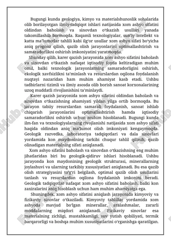 ordamida kon maydonining tarkibi chuqur tahlil qilinib, qazib olinadigan materialning sifati aniqlanadi. xom ashyo sifatini baholash va sinovdan o‘tkazishning eng muhim jihatlaridan biri bu geologik-qidiruv ishlari hisoblanadi. ushbu jarayonda kon maydonining geologik strukturasi, minerallarning joylashuvi va ularning tarkibiy xususiyatlari aniqlanadi. bu esa qazib olish strategiyasini to‘g‘ri belgilash, optimal qazib olish usullarini tanlash va resurslardan oqilona foydalanish imkonini beradi. geologik tadqiqotlar nafaqat xom ashyo sifatini baholash, balki kon zaxiralarini aniq hisoblash uchun ham muhim ahamiyatga ega. shuningdek, xom ashyo sifatini aniqlash jarayonida kimyoviy va fizikaviy sinovlar o‘tkaziladi. kimyoviy tahlillar yordamida xom ashyoda mavjud bo‘lgan minerallar, aralashmalar, zararli moddalarning miqdori aniqlanadi. fizikaviy sinovlar esa materialning zichligi, mustahkamligi, suv yutish qobiliyati, termik barqarorligi va boshqa muhim xususiyatlarini o‘rganishga qaratilgan. masalan, yo‘l qurilishi va beton ishlab chiqarishda ishlatiladigan xom ashyoning mustahkamligi va abrazivlik darajasi oldindan sinovdan o‘tkazilmasa, qurilish jarayonida jiddiy muammolar yuzaga kelishi mumkin. yana bir muhim omil – bu zamonaviy tahlil usullari va …