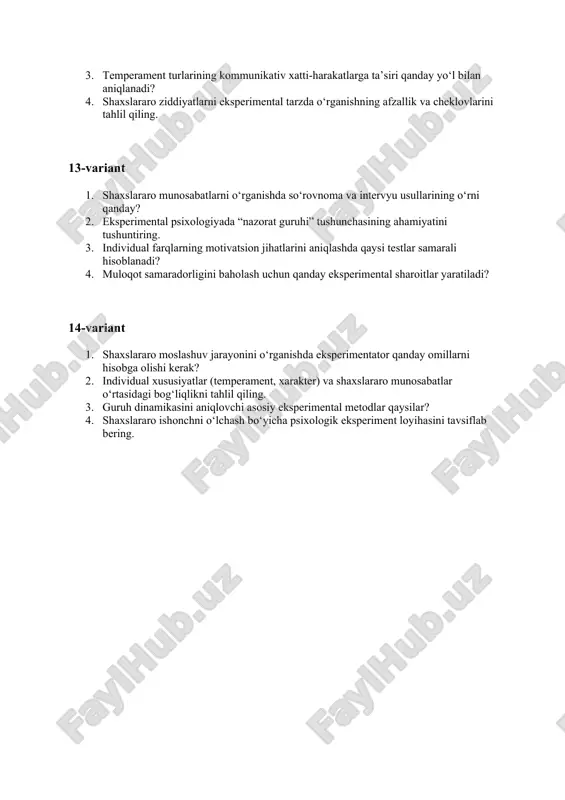 larga ta’siri qanday yo‘l bilan aniqlanadi? 4. shaxslararo ziddiyatlarni eksperimental tarzda o‘rganishning afzallik va cheklovlarini tahlil qiling. 13-variant 1. shaxslararo munosabatlarni o‘rganishda so‘rovnoma va intervyu usullarining o‘rni qanday? 2. eksperimental psixologiyada “nazorat guruhi” tushunchasining ahamiyatini tushuntiring. 3. individual farqlarning motivatsion jihatlarini aniqlashda qaysi testlar samarali hisoblanadi? 4. muloqot samaradorligini baholash uchun qanday eksperimental sharoitlar yaratiladi? 14-variant 1. shaxslararo moslashuv jarayonini o‘rganishda eksperimentator qanday omillarni hisobga olishi kerak? 2. individual xususiyatlar (temperament, xarakter) va shaxslararo munosabatlar o‘rtasidagi bog‘liqlikni tahlil qiling. 3. guruh dinamikasini aniqlovchi asosiy eksperimental metodlar qaysilar? 4. shaxslararo ishonchni o‘lchash bo‘yicha psixologik eksperiment loyihasini tavsiflab bering.