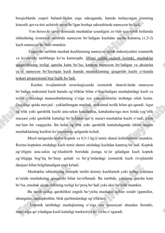 rlab uzaytirish hollarida ishlashning izometrik tartibida namoyon bo‘ladigan kuchdan ancha kattaroq (1,5-2) kuch namoyon bo‘lishi mumkin. enguvchi tartibda mushak kuchlarining namoyon qilish imkoniyatlari izometrik va ko‘nuvchi tartiblarga ko‘ra kamroqdir. shuni yodda saqlash lozimki, mushaklar qisqarishining tezligi qancha katta bo‘lsa, kamroq namoyon bo‘ladigan va aksincha ya’ni namoyon bo‘layotgan kuch hamda mushaklarning qisqarishi kuchi o‘rtasida teskari proporsional bog‘liqlik bo‘ladi. kuchni rivojlantirish texnologiyasida izometrik sharoit-larda namoyon bo‘ladiga maksimal kuch hamda og‘irliklar bilan o‘tkaziladigan mashqlardagi kuch va tezlik o‘rtasidagi munosabatlarning o‘ziga xos xususiyatlarini inobatga olish lozim. quyidagi qoida mavjud - yuklatilmagan mushak, maksimal tezlik bilan qis-qaradi. agar og‘irlik yoki qarshilik kuchi asta-sekin kattalashsa, kattalashuviga mos holda (og‘irlik massasi yoki qarshilik kattaligi bo‘lishidan qat’iy nazar) mushaklar kuchi o‘sadi, lekin ma’lum bir vaqtgacha. bu holat og‘irlik yoki qarshilik kattalashganda ishlab turgan mushaklarning kuchini ko‘paytirmay qolganda keladi. misol tariqasida rezina koptok va 0,5-1 kg.li temir sharni keltirishimiz mumkin. rezina koptokni otishdagi kuch temir sharni otishdagi kuchdan kamroq …