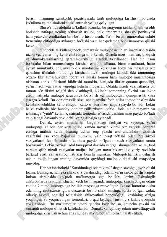 g’ida xal qilish kerak, uni xal qilishni cho’zib yurish kerak emas. chunki nizoni xal etishdan qochganimiz bilan nizo o’z-o’zidan xal bo’lib qolmaydi. bu o’rinda o’quvchida shunday ehtiroz tug’ilishi mumkin: "urushib qolgan ikki kishi vaqt o’tishi bilan bir-birini kechirib ketishi xam mumkin-ku, buni qanday tushunish mumkin?" kabi. bu e’tiroz tashqi tomondan qaraganda to’gri, lekin psixologik jixatdan taxlil qilinsa, ular atrofdagilar nazarida bir-birini kechirgandek ko’rinsalarda, aslida ular ma’lum muddatgacha bir-birlariga nisbatan ichki norozilik xolatida qolaveradilar. kompromiss – ya’ni kelishuvchanlik. bahsli vaziyatlarda "sen ham yutqizma, men ham yutqizmay" kabilida ish tutish, munozarali vaziyatdan ikkala tomon ham xafa bo’lmay chiqib ketish imkoniyatini izlashdan iborat bo’lgan holdir. albatta, bu yuqorida sanab o’tilgan munosabat tiplarining orasida eng samaralisi, lekin bu xil munosabat vaziyatni aynan hozir hal etishga, "keyin nima bo’lsa bo’lar" qabilida ish tutishga qaratilgan bo’ladi. bunda minus tomoni shundaki, muammoni oxirgacha hal etilmasa, bora-bora baribir nizo kelib chiqishi mumkin. hamkorlik - bu holat barcha ishtirokchilarning …