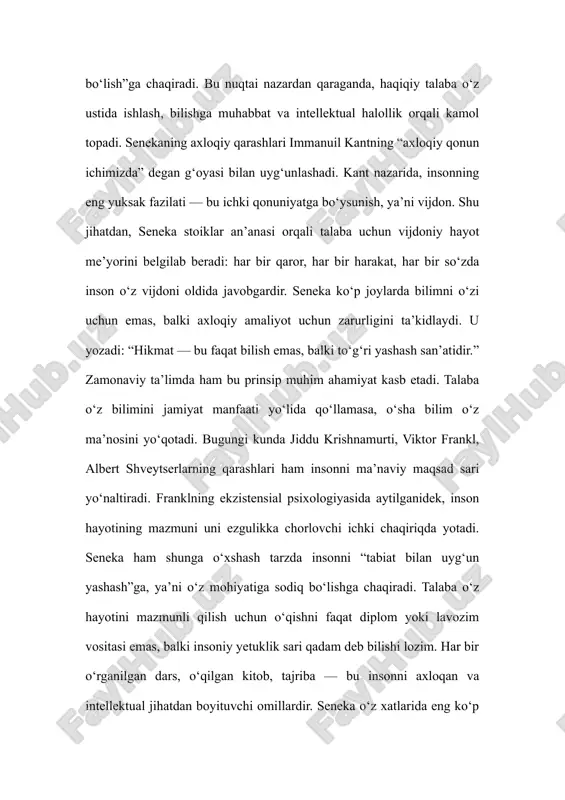 ni ezgulikka chorlovchi ichki chaqiriqda yotadi. seneka ham shunga o‘xshash tarzda insonni “tabiat bilan uyg‘un yashash”ga, ya’ni o‘z mohiyatiga sodiq bo‘lishga chaqiradi. talaba o‘z hayotini mazmunli qilish uchun o‘qishni faqat diplom yoki lavozim vositasi emas, balki insoniy yetuklik sari qadam deb bilishi lozim. har bir o‘rganilgan dars, o‘qilgan kitob, tajriba — bu insonni axloqan va intellektual jihatdan boyituvchi omillardir. seneka o‘z xatlarida eng ko‘p urg‘u bergan mavzulardan biri — vaqtning qadri. u yozadi: “biz vaqtimizni yo‘qotamiz, go‘yo uni cheksiz zaxira deb bilamiz.” bu ogohlantirish ayniqsa talaba hayoti uchun nihoyatda dolzarb. o‘qish yillari inson hayotidagi eng unumli davrdir. agar bu davr bekorchi o‘yin-kulgi, ijtimoiy tarmoq yoki befoyda mashg‘ulotlarga sarflansa, keyinchalik inson “yo‘qotilgan imkoniyatlar” og‘rig‘ini boshdan kechiradi. senekaning fikricha, vaqtni qadrlash — bu hayotni qadrlashdir. har bir soatni o‘z ustida ishlash, ilm olish yoki foydali faoliyatga bag‘ishlash — bu eng yuksak axloqiy harakatdir. stoiklar ruhiy barqarorlikni eng oliy qadriyat deb bilishadi. talaba …