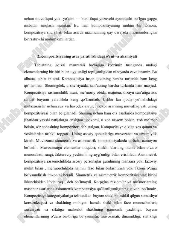 tanlangan obraz yoki voqea asarga kiritish uchun muvofiqmi yoki yoʻqmi — buni faqat yozuvchi aytmoqchi boʻlgan gapga nisbatan aniqlash mumkin. bu ham kompozitsiyaning muhim bir tomoni, kompozitsiya shu jihati bilan asarda mazmunning qay darajada mazmundorligini koʻrsatuvchi muhim omillardan. 2.kompozitsiyaning asar yaratilishidagi o’rni va ahamiyati tabiatning go‘zal manzarali bo‘lagiga ko‘zimiz tushganda undagi elementlarning bir-biri bilan uyg‘unligi topilganligidan nihoyatda zavqlanamiz. bu albatta, tabiat in’omi. kompozitsiya inson ijodining barcha turlarida ham keng qo’llaniladi. shuningdek, u she’riyatda, san’atning barcha turlarida ham mavjud. kompozitsiya rassomchilik asari, me’moriy obida, majmua, dizayn san’atiga xos sanoat buyumi yaratishda keng qo’llaniladi. ushbu fan ijodiy yo‘nalishdagi mutaxassislar uchun suv va havodek zarur. ijodkor asarining muvaffaqiyati uning kompozitsiyasi bilan belgilanadi. shuning uchun ham o‘z asarlarida kompozitsiya jihatidan yaxshi natijalarga erishgan ijodkomi, u xoh rassom bolsin, xoh me’mor boisin, o‘z sohasining kompozitori deb atalgan. kompozitsiya o‘ziga xos qonun va vositalardan tashkil topgan . uning asosiy qonunlariga muvozanat va umumiylik kiradi. muvozanat simmetrik …