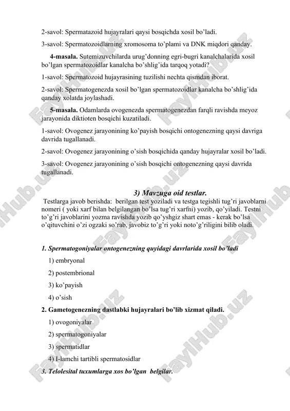 nalcha bo’shlig’ida qanday xolatda joylashadi. 5-masala. odamlarda ovogenezda spermatogenezdan farqli ravishda meyoz jarayonida diktioten bosqichi kuzatiladi. 1-savol: ovogenez jarayonining ko’payish bosqichi ontogenezning qaysi davriga davrida tugallanadi. 2-savol: ovogenez jarayonining o’sish bosqichida qanday hujayralar xosil bo’ladi. 3-savol: ovogenez jarayonining o’sish bosqichi ontogenezning qaysi davrida tugallanadi. 3) mavzuga oid testlar. testlarga javob berishda: berilgan test yoziladi va testga tegishli tug’ri javoblarni nomeri ( yoki xarf bilan belgilangan bo’lsa tug’ri xarfni) yozib, qo’yiladi. testni to’g’ri javoblarini yozma ravishda yozib qo’yshgiz shart emas - kerak bo’lsa o’qituvchini o’zi ogzaki so’rab, javobiz to’g’ri yoki noto’g’riligini bilib oladi. 1. spermatogoniyalar ontogenezning quyidagi davrlarida xosil bo’ladi 1) embryonal 2) postembrional 3) ko’payish 4) o’sish 2. gametogenezning dastlabki hujayralari bo’lib xizmat qiladi. 1) ovogoniyalar 2) spermatogoniyalar 3) spermatidlar 4) i-lamchi tartibli spermatosidlar 3. telolesital tuxumlarga xos bo’lgan belgilar. 1) sariqlik donachalari ko’p 2) sariqlik donachalari hujayrani bir qutbiga yig’ilgan 3) sariqlik donachalari kam 4) sariqlik donachalari sitoplazmada tekis …