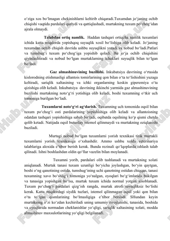 o’z holatiga keskin burilganda uning sarig’i bir necha tebranishdan keyin tuxum markazida o’z holatini tiklaydi, bu uning bog’lamlari butunligidan darak beradi. agar bo’glamlardan biri uzilgan bo’lsa, tuxm sarig’i ko’p tebranadi va markazga qaytmaydi, uzilgan bog’lamdan qarama- qarshi tomonga qo’g’algan bo’ladi. tuxumni etarli isimasligi. harorat meyoridan past bo‘lsa, murtakning rivojlanishi kechikadi. sariqlik xaltasi qoramtir ko‘k rangga kiradi. terisi bosh va bo‘yin qismlarida shish xosil bo‘ladi.jo‘ja tuxumdan ochib chiqqandan keyin tuxum po‘chog‘ida namlik xamda istemol qilinmagan oqsil parchalari kuzatiladi. talabdan past namlik. xavoning namligi meyoridan past bo‘lsa, inkubatsiya davridatuxum o‘z vaznini kuchli darajada yo‘qatadi. talabdan kam bo‘lgan namlik yuqori xarorat tasirini kuchaytiradi va murtakning rivojlanishida o‘ziga xos bo‘lmagan chekinishlarni keltirib chiqaradi.tuxumdan jo‘janing ochib chiqishi vaqtida pardalari quriydi va qattiqlashadi, murtakning tuxum po‘chog‘idan ajrala olmaydi. talabdan ortiq namlik. haddan tashqari ortiqcha namlik tuxumlari ichida katta miqdorda yopishqoq suyuqlik xosil bo‘lishiga olib keladi. jo‘janing tuxumdan ochib chiqish davrida ushbu suyuqlikni yutadi va nobud bo‘ladi.patlari …