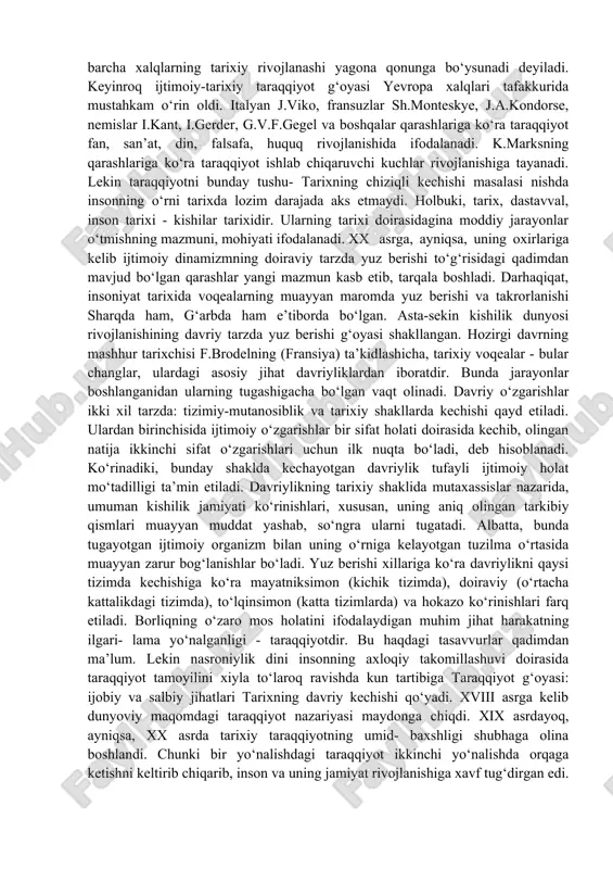 hunarli holdir. insoniyat tarixining dinamik kechishi uzoq vaqtdan beri o‘rganish obyekti hisoblanadi. buni qadimgi yunonlarning kishilik dunyosi voqealari va hodisalarini bilishga urinishlaridan, shu jumladan, «oltin davr» haqidagi xayolot va yangilanishlardan ham ko‘rish mumkin. ovchilik va terib termaklash davridagi sodda tenglikni antik davrdagi qullar va quldorlarga bo‘linganlik bilan solishtirish xalq og‘zaki ijodida tarqalgan «oltin davr» afsonasini yuzaga keltirgan edi. bu afsonaga ko‘ra, tarix bekik doira bo‘ylab harakatlanadi. buning sabablari haqida «xudo shunday hal etgan» yoki «tabiatning hukmi shunday bo‘lgan» kabi javoblar berilgan. ayni vaqtlarda, bu javoblarda tarixning ma’nosi to‘g‘risidagi masala ham o‘ziga xos ravishda qamrab olingan. lekin insoniyat o‘tmishining butun qamrovini yevropa tafakkurida birinchi marta nasroniy dini pozitsiyasidan turib avreliyavgustin (354-430) ifodalab bergan edi. injilda yozilganlarga tayanib insoniyat tarixini olti davrga bo‘ladi. oltinchisi iso payg‘ambar faoliyat ko‘rsatgan davrni o‘z ichiga oladi. nasroniylik dinining tushuntirishicha, tarix, birinchidan, chiziqli kechib, unda muayyan yo‘nalish, binobarin, ichki mantiq, alohida pirovard maqsadga tegishli muqaddas ma’no mavjud. …