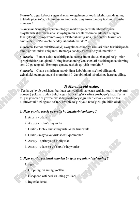 rtini tuxumlari aniqlandi. senm vrachi qanday ish tutishi kerak. ? 4-masala: bemor axlati(fekaliyi) ovogelmentoskopiya usullari bilan tekshirilganda teniidlar tuxumlari aniqlandi. bemorga qanday tashxis qo’yish mumkin ? 5-masala: bemor axlati tekshirilganda, tasmasimon chuvalchangni bo’g’imlari (proglatidalari) aniqlandi. uning bachadoning yon shoxlari hisoblanganda ularning soni 30 ga teng edi. bemorga qanday tashxis qo’yish mumkin ? 6-masala: chala pishirilgan kabob, jigar kabobining iste'mol qilinganda exinakokk odamga yuqishi mumkinmi ? javobingizni isbotlashga harakat qiling. 3) mavzuga oid testlar. testlarga javob berishda: berilgan test yoziladi va testga tegishli tug’ri javoblarni nomeri ( yoki xarf bilan belgilangan bo’lsa tug’ri xarfni) yozib, qo’yiladi. testni to’g’ri javoblarini yozma ravishda yozib qo’yshgiz shart emas - kerak bo’lsa o’qituvchini o’zi ogzaki so’rab, javobiz to’g’ri yoki noto’g’riligini bilib oladi. 1. jigar qurtini asosiy va oraliq ho’jayinlarini aniqlang ? 1. asosiy - odam 2. asosiy - o’tho’r hayvonlar 3. oraliq - kichik suv shiliqqurti galba truncatula 4. oraliq - mayda va yirik shoxli …
