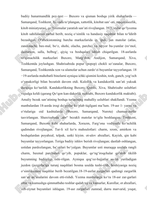 balarda amir temur saroylariga mavzuli tasvirlar, boʻyama naqshlar ish-langanligi qayd qilingan. shayboniylar hukmronligi (1500- 1601) va ashtarxoniylar (1601 — 1753) davrida oʻzbekiston hududida tinim-siz urushlar boʻlib turgan. shuning uchun ham badiiy hunarmandlik poy-taxt — buxoro va qisman boshqa yirik shaharlarda — samarqand, toshkent, xi-vada toʻplangan, xattotlik, kitobat sanʼ-ati, muqovasozlik, kitob miniatyurasi, qoʻlyozmalar yaratish sanʼati rivojlangan. 392ustalar qoʻlyozma kitob sahifalarini zarhal berib, noziq oʻsimlik va handasiy naqshlar bilan toʻldirib bezashgan. oʻzbekistonning barcha markazlarida ip, ipak, jun matolar (atlas, zandonachi, bax-mal, boʻz, shohi, olacha, parcha) va tayyor bu-yumlar (roʻmol, dasturxon, salla, belbogʻ, qiyiq va boshqalar) ishlab chiqarilgan. 18-asrlarda toʻqimachilik markazlari buxoro, margʻilon, andijon, samarqand, xiva, toshkentda joylashgan. shahrisabzda popur (popop) chokli soʻzanalar, buxoro, samarqand, toshkentda xon va ulamolar uchun zardoʻzi buyumlar tayyorlangan. 18 −19-asrlarda mahobatli binolarni ayniqsa ichki qismini koshin, tosh, ganch, yogʻoch oʻymakorligi bilan bezatish davom etdi. kulollik va kandakorlik sanʼati yuksak darajaga koʻtarildi. kandakorlikning buxoro, qarshi, xiva, shahrisabz uslublari vujudga …