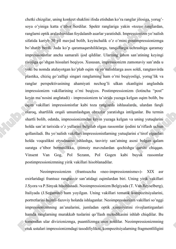 izm vakillari jahon rangtasvir san’atiga nur va rang olib kirdilar. ular buyumlardagi chetki chizgilar, uning konkret shaklini ifoda etishdan ko’ra ranglar jilosiga, yorug’-soya o’yiniga katta e’tibor berdilar. spektr ranglariga yakin «toza» ranglardan, ranglarni optik aralashuvidan foydalanib asarlar yaratishdi. impressionizm yo’nalish sifatida kariyb 30 yil mavjud bolib, keyinchalik o’z o’rnini postimpressionizmga bo’shatib berdi. juda ko’p qaramaqarshiliklarga, tanqidlarga uchrashiga qaramay impressionistlar ancha samarali ijod qildilar. ularning jahon san’atining keyingi rivojiga qo’shgan hissalari beqiyos. xususan, impressionizm zamonaviy san’atda u yoki bu nomda atalayotgan ko’plab oqim va yo’nalishlarga asos soldi, rangtasvirda plastika, chiziq go’zalligi singari ranglarning ham o’rni beqiyosligi, yorug’lik va ranglar perspektivasining ahamiyati nechog’li ulkan ekanligini anglashda impressionizm vakillarining o’rni beqiyos. postimpressionizm (lotincha “post” keyin ma’nosini anglatadi) - impressionizm ta’sirida yuzaga kelgan oqim bolib, bu oqim vakillari impressionistlar kabi toza ranglarda ishlasalarda, ulardan farqli olaroq, shartlilik orqali umumlashgan obrazlar yaratishga intilganlar. bu termin shartli bolib, odatda, impressionizmdan keyin yuzaga kelgan va uning yutuqlarini …