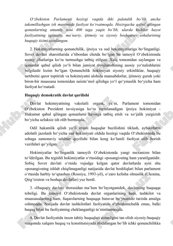 vojlangan demokratik mamlakatlar, davlatlar faoliyatida o‘z ifodasini topgan, shuningdek, nazariy umumlashtirilgan. bularda o‘zbekistonga ham konkret sharoitlar hisobga olinib tatbiq etish mumkin bo‘lgan quyidagi qoidalar ilgari suriladi: 1. xalq suverenitetini tan olinganligi zaminida jamiyat tomonidan davlat qonunchilik organlarining yaratilishi. o‘zbekistonda amalda bo‘lgan siyosiy-huquqiy tizimda xalq oliy hokimiyat manbasi sifatida olinib uning bu oliy hokimiyati umumiy tarzda va yashirin ovoz berish yo‘li bilan saylangan parlamentga o‘tgan. davlatning oliy vakolat organi bo‘lgan bu parlamentga demokratik tamoyillar asosida jamiyat hayotining muhim jihatlarini boshqarish bo‘yicha oliy huquqiy kuchga ega bo‘lgan qonunlar ishlab chiqish va kuchga kiritish huquqi berilgan. o‘zbekiston parlamenti hozirgi vaqtda ikki palatalik bo‘lib ancha takomillashgan ish maromida faoliyat ko‘rsatmoqda. hozirgacha qabul qilingan qonunlarning umumiy soni 400 taga yaqin bo‘lib, ularda kishilar hayot faoliyatining iqtisodiy, ma’naviy, ijtimoiy va siyosiy boshqaruv sohalarining huquqiy tizimi asoslangan. 2. hokimiyatlarning qonunchilik, ijroiya va sud hokimiyatlariga bo‘linganligi. sovet davlati sharoitlarida e’tibordan chetda bo‘lgan bu tamoyil o‘zbekistonda asosiy jihatlariga ko‘ra …