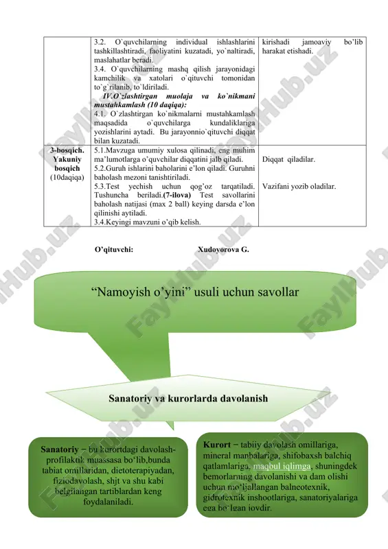 tomonidan to`g`rilanib, to`ldiriladi. iv.o`zlashtirgan muolaja va ko`nikmani mustahkamlash (10 daqiqa): 4.1. o`zlashtirgan ko`nikmalarni mustahkamlash maqsadida o`quvchilarga kundaliklariga yozishlarini aytadi. bu jarayonnio`qituvchi diqqat bilan kuzatadi. metod asosida ish tartibini diqqat bilan kuzatib borishadilar tibbiy atama va jihozlar haqida izohlashadilar namoyish orqali o’quchilar o’quvchilar kichik guruhlarga bo’linib faoliyat ko’rsataishadi bahs munozara bo’yicha muolajani bajarishadi o’quvchilar bir-birini kamchiliklari to’g’risida fikrlarini bildirishadi o’quvchilar mustaqil ishga kirishadi jamoaviy bo’lib harakat etishadi. 3-bosqich. yakuniy bosqich (10daqiqa) 5.1.mavzuga umumiy xulosa qilinadi, eng muhim ma’lumotlarga o’quvchilar diqqatini jalb qiladi. 5.2.guruh ishlarini baholarini e’lon qiladi. guruhni baholash mezoni tanishtiriladi. 5.3.test yechish uchun qog’oz tarqatiladi. tushuncha beriladi.(7-ilova) test savollarini baholash natijasi (max 2 ball) keying darsda e’lon qilinishi aytiladi. 3.4.keyingi mavzuni o’qib kelish. diqqat qiladilar. vazifani yozib oladilar. o’qituvchi: xudoyorova g. ( “ namoyish o’yini ” usuli uchun savollar ) ( sanatoriy va kurorlarda davolanish ) ( kurort − tabiiy davolash omillariga, mineral manbalariga, shifobaxsh balchiq qatlamlariga, maqbul iqlimga , …