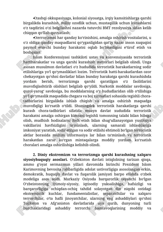 nsoniyatga qarshi qaratilgan har qanday zo‘ravonlikni qat‘iy rad etish, inson huquqini himoya qilishga qaratilgan halqaro huquq qoidalarini, tamoyillarini hurmat qilish, xalqlar o‘rtasida tinchlikni ta‘minlash; islom shariatida belgilab qo‘yilgan diniy va ahloqiy tamoyillarga tayangan holda; musulmon davlatlari o‘rtasida o‘zaro bir-birini tushunish, xamkorlikni kuchaytirish, tinchlikni saqlashga qaratilgan muhitni shakllantirishga xizmat etuvchi ikt ustavida belgilab qo‘yilgan tamoyilar va normalarni sodiq qolish; halqaro terrorizmga qarshi kurashishga qaratilgan ikt kodeksi qoidalaridan kelib chiqib faoliyat ko‘rsatiish; musulmon davlatlari hayotiy manfaatlariga, barqarorligiga, havfsizligiga jiddiy havf soladigan terroristik jinoyatlarga qarshi kurashda a‘zo mamlakatlar o‘rtasidagi xamkorlikni kuchaytirish; tashqi okkupasiyaga, kolonial siyosatga, irqiy kamsitishlarga qarshi birgalikda kurashish, milliy ozodlik uchun, mustaqillik uchun kurashlarni o‘z taqdirini o‘zi belgilashni nazarda tutuvchi bmt rezolyusiya sidan kelib chiqqan qo‘llab-quvvatlash; terrorizmni har qanday ko‘rinishini, amalga oshirish vositalarini, u o‘z oldiga qanday maqsadlarni qo‘yganligidan qat‘iy nazar inson xuquqini paymol etuvchi bunday harakatni oqlab bo‘lmasligini e‘tirof etish va boshqalar. islom konferensiyasi tashkiloti ustav va konvensiyasida terroristik hattiharakatlar …