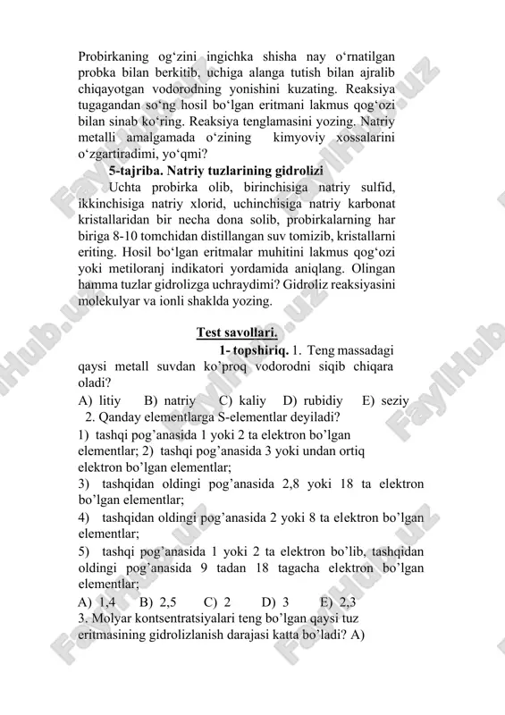 , birinchisiga natriy sulfid, ikkinchisiga natriy xlorid, uchinchisiga natriy karbonat kristallaridan bir necha dona solib, probirkalarning har biriga 8-10 tomchidan distillangan suv tomizib, kristallarni eriting. hosil bo‘lgan eritmalar muhitini lakmus qog‘ozi yoki metiloranj indikatori yordamida aniqlang. olingan hamma tuzlar gidrolizga uchraydimi? gidroliz reaksiyasini molekulyar va ionli shaklda yozing. test savollari. 1- topshiriq. 1. teng massadagi qaysi metall suvdan ko’proq vodorodni siqib chiqara oladi? a) litiy b) natriy c) kaliy d) rubidiy e) seziy 2. qanday elementlarga s-elementlar deyiladi? 1) tashqi pog’anasida 1 yoki 2 ta elektron bo’lgan elementlar; 2) tashqi pog’anasida 3 yoki undan ortiq elektron bo’lgan elementlar; 3) tashqidan oldingi pog’anasida 2,8 yoki 18 ta elektron bo’lgan elementlar; 4) tashqidan oldingi pog’anasida 2 yoki 8 ta elektron bo’lgan elementlar; 5) tashqi pog’anasida 1 yoki 2 ta elektron bo’lib, tashqidan oldingi pog’anasida 9 tadan 18 tagacha elektron bo’lgan elementlar; a) 1,4 b) 2,5 c) 2 d) 3 e) 2,3 3. …