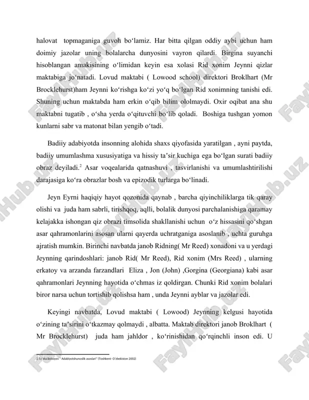 rda oʻqituvchi boʻlib qoladi. boshiga tushgan yomon kunlarni sabr va matonat bilan yengib oʻtadi. badiiy adabiyotda insonning alohida shaxs qiyofasida yaratilgan , ayni paytda, badiiy umumlashma xususiyatiga va hissiy taʼsir kuchiga ega boʻlgan surati badiiy obraz deyiladi.[footnoteref:2] asar voqealarida qatnashuvi , tasvirlanishi va umumlashtirilishi darajasiga koʻra obrazlar bosh va epizodik turlarga boʻlinadi. [2: toʻxta boboyev " adabiyotshunoslik asoslari" (toshkent- oʻzbekiston 2002)] jeyn eyrni haqiqiy hayot qozonida qaynab , barcha qiyinchiliklarga tik qaray olishi va juda ham sabrli, tirishqoq, aqlli, bolalik dunyosi parchalanishiga qaramay kelajakka ishongan qiz obrazi timsolida shakllanishi uchun oʻz hissasini qoʻshgan asar qahramonlarini asosan ularni qayerda uchratganiga asoslanib , uchta guruhga ajratish mumkin. birinchi navbatda janob ridning( mr reed) xonadoni va u yerdagi jeynning qarindoshlari: janob rid( mr reed), rid xonim (mrs reed) , ularning erkatoy va arzanda farzandlari eliza , jon (john) ,gorgina (georgiana) kabi asar qahramonlari jeynning hayotida oʻchmas iz qoldirgan. chunki rid xonim bolalari biror …