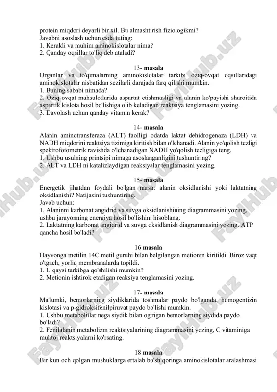 larida aspartat etishmasligi va alanin ko'payishi sharoitida aspartik kislota hosil bo'lishiga olib keladigan reaktsiya tenglamasini yozing. 3. davolash uchun qanday vitamin kerak? 14- masala alanin aminotransferaza (alt) faolligi odatda laktat dehidrogenaza (ldh) va nadh miqdorini reaktsiya tizimiga kiritish bilan o'lchanadi. alanin yo'qolish tezligi spektrofotometrik ravishda o'lchanadigan nadh yo'qolish tezligiga teng. 1. ushbu usulning printsipi nimaga asoslanganligini tushuntiring? 2. alt va ldh ni katalizlaydigan reaksiyalar tenglamasini yozing. 15- masala energetik jihatdan foydali bo'lgan narsa: alanin oksidlanishi yoki laktatning oksidlanishi? natijasini tushuntiring. javob uchun: 1. alaninni karbonat angidrid va suvga oksidlanishining diagrammasini yozing, ushbu jarayonning energiya hosil bo'lishini hisoblang. 2. laktatning karbonat angidrid va suvga oksidlanish diagrammasini yozing. atp qancha hosil bo'ladi? 16 masala hayvonga metilin 14c metil guruhi bilan belgilangan metionin kiritildi. biroz vaqt o'tgach, yorliq membranalarda topildi. 1. u qaysi tarkibga qo'shilishi mumkin? 2. metionin ishtirok etadigan reaksiya tenglamasini yozing. 17- masala ma'lumki, bemorlarning siydiklarida toshmalar paydo bo'lganda, homogentizin kislotasi …