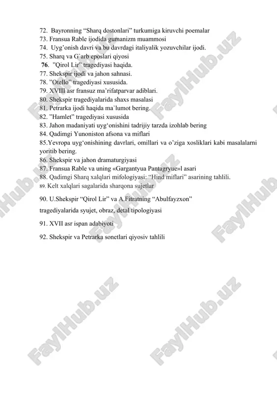 79. xviii asr fransuz ma’rifatparvar adiblari. 80. shekspir tragediyalarida shaxs masalasi 81. petrarka ijodi haqida ma`lumot bering. 82. ”hamlet” tragediyasi xususida 83. jahon madaniyati uyg‘onishini tadrijiy tarzda izohlab bering 84. qadimgi yunoniston afsona va miflari 85.yevropa uyg‘onishining davrlari, omillari va o’ziga xosliklari kabi masalalarni yoritib bering. 86. shekspir va jahon dramaturgiyasi 87. fransua rable va uning «gargantyua pantagryue»l asari 88. qadimgi sharq xalqlari mifologiyasi: “hind miflari” asarining tahlili. 89. kelt xalqlari sagalarida sharqona sujetlar 90. u.shekspir “qirol lir” va a.fitratning “abulfayzxon” tragediyalarida syujet, obraz, detal tipologiyasi 91. xvii asr ispan adabiyoti 92. shekspir va petrarka sonetlari qiyosiv tahlili