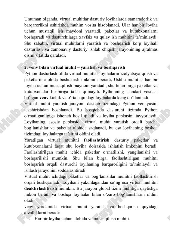 ilgan muhitni boshqarish orqali dasturchi loyihaning barqarorligini ta’minlaydi va ishlash jarayonini soddalashtiradi. virtual muhit ichidagi paketlar va bog‘lanishlar muhitni faollashtirish orqali boshqariladi. loyihani yakunlagandan so‘ng esa virtual muhitni deaktivlashtirish mumkin. bu jarayon global tizim muhitiga qaytishga imkon beradi va boshqa loyihalar bilan o‘zaro bog‘lanishlarni oldini oladi. venv yordamida virtual muhit yaratish va boshqarish quyidagi afzalliklarni beradi: · har bir loyiha uchun alohida va mustaqil ish muhiti. · paketlar va kutubxonalar o‘rtasidagi to‘qnashuvlarning oldini olish. · loyihalarni boshqa tizimlarga oson ko‘chirish va ishga tushirish. · dasturiy xatolarning kamayishi va loyihalarning barqaror ishlashi. qo‘shimcha imkoniyatlar ham mavjud. paketlarni yangilash, bog‘lanishlarni saqlash va boshqa tizimlarda ishlatish uchun kerakli konfiguratsiyalarni yaratish mumkin. shu tariqa, venv virtual muhitlari dasturchilarga loyihalarni samarali boshqarish va izolyatsiya qilish imkonini beradi. xulosa qilib aytganda, venv virtual muhit yaratish va boshqarish vositasi loyihalarni mustaqil saqlash, paketlar va kutubxonalarni boshqarish hamda ish jarayonini soddalashtirishda muhim ahamiyatga ega. dasturchilar ushbu vositani samarali …