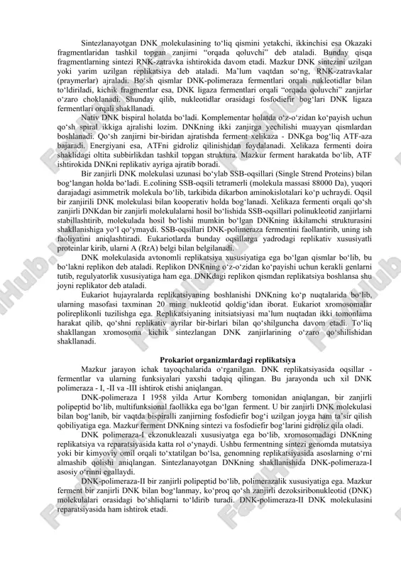 r tomonga 5'→3'ga uzaytirib boradi. replikativ ayrining harakati davomida polimeraza 5'→3' va 3'→5' tomonlariga bir vaqtda sintez reaksiyasini olib borolmaydi. demak, dnk molekulasining faqat bitta zanjiri to‘liq sintezlanib boradi. qarama-qarshi tomondagi dnk zanjirida kichik fragmentli (1000-2000 nukleotid qoldiqlari prokariotlarda va 100-200 nukleotid qoldiqlar eukariotlarda) nukleotidlar, ya’ni okazaki fragmentlari sintezlanadi. sintezlanayotgan dnk molekulasining to‘liq qismini yetakchi, ikkinchisi esa okazaki fragmentlaridan tashkil topgan zanjirni “orqada qoluvchi” deb ataladi. bunday qisqa fragmentlarning sintezi rnk-zatravka ishtirokida davom etadi. mazkur dnk sintezini uzilgan yoki yarim uzilgan replikatsiya deb ataladi. ma’lum vaqtdan so‘ng, rnk-zatravkalar (praymerlar) ajraladi. bo‘sh qismlar dnk-polimeraza fermentlari orqali nukleotidlar bilan to‘ldiriladi, kichik fragmentlar esa, dnk ligaza fermentlari orqali “orqada qoluvchi” zanjirlar o‘zaro choklanadi. shunday qilib, nukleotidlar orasidagi fosfodiefir bog‘lari dnk ligaza fermentlari orqali shakllanadi. nativ dnk bispiral holatda bo‘ladi. komplementar holatda o‘z-o‘zidan ko‘payish uchun qo‘sh spiral ikkiga ajralishi lozim. dnkning ikki zanjirga yechilishi muayyan qismlardan boshlanadi. qo‘sh zanjirni bir-biridan ajratishda ferment xelikaza - …