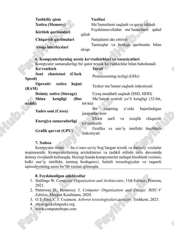bulutli (cloud) tizimlar 5. kompyuterlarning turlari va tashkiliy qismlari har qanday kompyuter tizimi 5 asosiy moduldan tashkil topadi: tashkiliy qism vazifasi markaziy protsessor (cpu) hisoblash va boshqaruv amallarini bajaradi xotira (memory) ma’lumotlarni saqlash va qayta ishlash kiritish qurilmalari foydalanuvchidan ma’lumotlarni qabul qilish chiqarish qurilmalari natijalarni aks ettirish aloqa interfeyslari tarmoqlar va boshqa qurilmalar bilan aloqa 6. kompyuterlarning asosiy ko‘rsatkichlari va xususiyatlari kompyuter samaradorligi bir qator texnik ko‘rsatkichlar bilan baholanadi: ko‘rsatkich tavsif soat chastotasi (clock speed) protsessorning tezligi (ghz) operativ xotira hajmi (ram) tezkor ma’lumot saqlash imkoniyati doimiy xotira (storage) uzoq muddatli saqlash (ssd, hdd) shina kengligi (bus width) ma’lumot uzatish yo‘li kengligi (32-bit, 64-bit) yadro soni (cores) bir vaqtning o‘zida bajariladigan jarayonlar soni energiya samaradorligi elektr sarfi va issiqlik chiqarish ko‘rsatkichi grafik quvvat (gpu) grafika va sun’iy intellekt hisoblash imkoniyati 7. xulosa kompyuter tizimi — bu o‘zaro uzviy bog‘langan texnik va dasturiy vositalar majmuasidir. kompyuterlarning arxitekturasi va tashkil etilishi tarix …